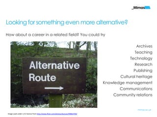 Looking for something even more alternative?
How about a career in a related field? You could try

                                                                                                   Archives
                                                                                                  Teaching
                                                                                                Technology
                                                                                                  Research
                                                                                                 Publishing
                                                                                           Cultural heritage
                                                                                    Knowledge management
                                                                                           Communications
                                                                                        Community relations


                                                                                                    mimas.ac.uk
 Image used under a CC licence from http://www.flickr.com/photos/duncan/99863704/
 
