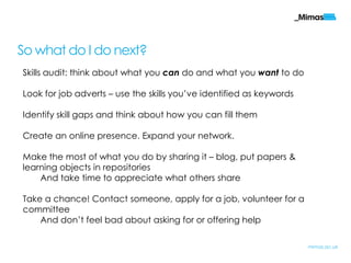 So what do I do next?
Skills audit: think about what you can do and what you want to do

Look for job adverts – use the skills you‟ve identified as keywords

Identify skill gaps and think about how you can fill them

Create an online presence. Expand your network.

Make the most of what you do by sharing it – blog, put papers &
learning objects in repositories
    And take time to appreciate what others share

Take a chance! Contact someone, apply for a job, volunteer for a
committee
    And don‟t feel bad about asking for or offering help

                                                                      mimas.ac.uk
 