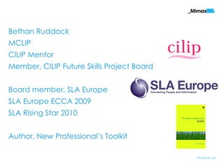 Bethan Ruddock
MCLIP
CILIP Mentor
Member, CILIP Future Skills Project Board


Board member, SLA Europe
SLA Europe ECCA 2009
SLA Rising Star 2010


Author, New Professional‟s Toolkit

                                            mimas.ac.uk
 