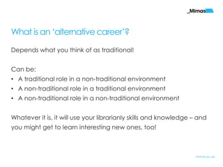 What is an „alternative career‟?

Depends what you think of as traditional!


Can be:
• A traditional role in a non-traditional environment
• A non-traditional role in a traditional environment
• A non-traditional role in a non-traditional environment


Whatever it is, it will use your librarianly skills and knowledge – and
you might get to learn interesting new ones, too!



                                                                   mimas.ac.uk
 