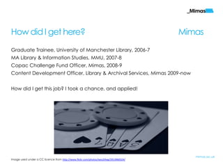 How did I get here?                                                                    Mimas
Graduate Trainee, University of Manchester Library, 2006-7
MA Library & Information Studies, MMU, 2007-8
Copac Challenge Fund Officer, Mimas, 2008-9
Content Development Officer, Library & Archival Services, Mimas 2009-now


How did I get this job? I took a chance, and applied!




                                                                                          mimas.ac.uk
Image used under a CC licence from http://www.flickr.com/photos/wes2theg/2913960324/
 