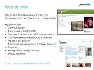 What do I do?

Take in data from libraries & archives in the
UK, to make them searchable from a single interface.


My job includes:
•   Communications
•   Data handling (MARC, EAD)
•   Data manipulation (XML, XSLT, json, javascript)
•   Cataloguing knowledge (library & archival)
•   Project management
•   Teaching/training (archivists & archive students)
•   Presenting
•   Writing (articles, blogs, columns)
•   Enquiry handling
•   ...


Could I do most of these when I started? No!
                                                        mimas.ac.uk
 