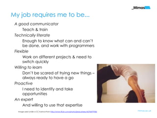 My job requires me to be...
 A good communicator
      Teach & train
 Technically literate
      Enough to know what can and can‟t
      be done, and work with programmers
 Flexible
      Work on different projects & need to
      switch quickly
 Willing to learn
      Don‟t be scared of trying new things –
      always ready to have a go
 Proactive
      I need to identify and take
      opportunities
 An expert
      And willing to use that expertise
  Image used under a CC licence from http://www.flickr.com/photos/jessicafoley/4270697958/   mimas.ac.uk
 