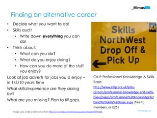 Finding an alternative career
•   Decide what you want to do!
•   Skills audit
      • Write down everything you can
        do!
•   Think about:
      • What can you do?
      • What do you enjoy doing?
      • How can you do more of the stuff
        you enjoy?
Look at job adverts for jobs you‟d enjoy –                                       CILIP Professional Knowledge & Skills
in 1/5/10 years time                                                             Base:
                                                                                 http://www.cilip.org.uk/jobs-
What skills/experience are they asking
                                                                                 careers/professional-knowledge-and-skills-
for?
                                                                                 base/pages/professional%20knowledge%2
What are you missing? Plan to fill gaps.                                         0and%20skills%20base.aspx (free to
                                                                                 members, or £25)
    Image used under a CC licence from http://www.flickr.com/photos/squeakywheel/296747265
                                                                                                               mimas.ac.uk
 