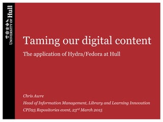 Taming our digital content
The application of Hydra/Fedora at Hull
Chris Awre
Head of Information Management, Library and Learning Innovation
CPD25 Repositories event, 23rd March 2015
 