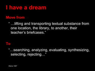 I have a dream
Move from
“ …lifting and transporting textual substance from
one location, the library, to another, their
teacher’s briefcases.”
To
“…searching, analyzing, evaluating, synthesizing,
selecting, rejecting…”
Kleine 1987
 