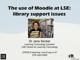 The use of Moodle at LSE:
library support issues
Dr Jane Secker
Learning Technology Librarian
LSE Centre for Learning Technology
CPD25 E-learning: how E-asy is it?
27th April 2009
 