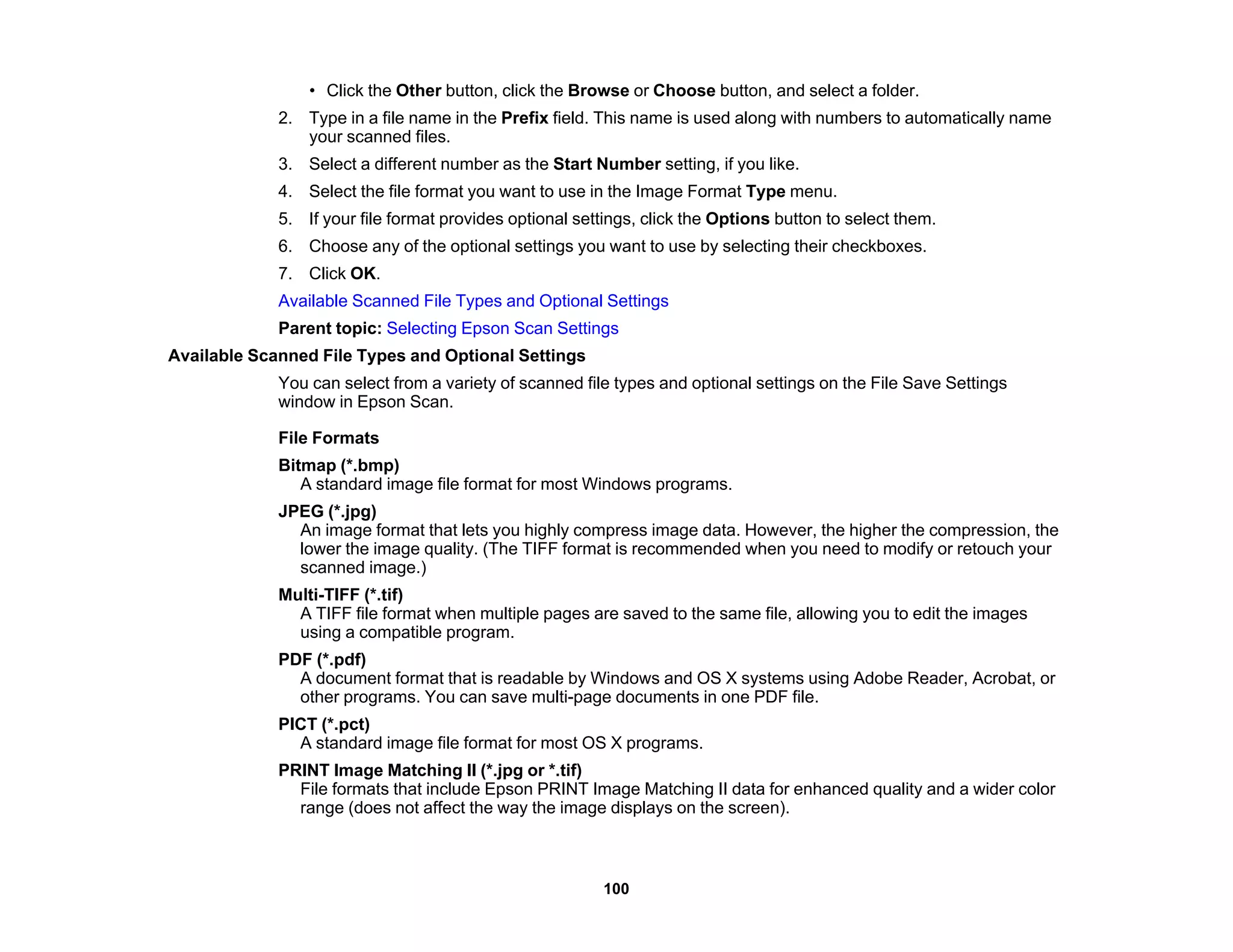• Click the Other button, click the Browse or Choose button, and select a folder.
2. Type in a file name in the Prefix field. This name is used along with numbers to automatically name
your scanned files.
3. Select a different number as the Start Number setting, if you like.
4. Select the file format you want to use in the Image Format Type menu.
5. If your file format provides optional settings, click the Options button to select them.
6. Choose any of the optional settings you want to use by selecting their checkboxes.
7. Click OK.
Available Scanned File Types and Optional Settings
Parent topic: Selecting Epson Scan Settings
Available Scanned File Types and Optional Settings
You can select from a variety of scanned file types and optional settings on the File Save Settings
window in Epson Scan.
File Formats
Bitmap (*.bmp)
A standard image file format for most Windows programs.
JPEG (*.jpg)
An image format that lets you highly compress image data. However, the higher the compression, the
lower the image quality. (The TIFF format is recommended when you need to modify or retouch your
scanned image.)
Multi-TIFF (*.tif)
A TIFF file format when multiple pages are saved to the same file, allowing you to edit the images
using a compatible program.
PDF (*.pdf)
A document format that is readable by Windows and OS X systems using Adobe Reader, Acrobat, or
other programs. You can save multi-page documents in one PDF file.
PICT (*.pct)
A standard image file format for most OS X programs.
PRINT Image Matching II (*.jpg or *.tif)
File formats that include Epson PRINT Image Matching II data for enhanced quality and a wider color
range (does not affect the way the image displays on the screen).
100
 
