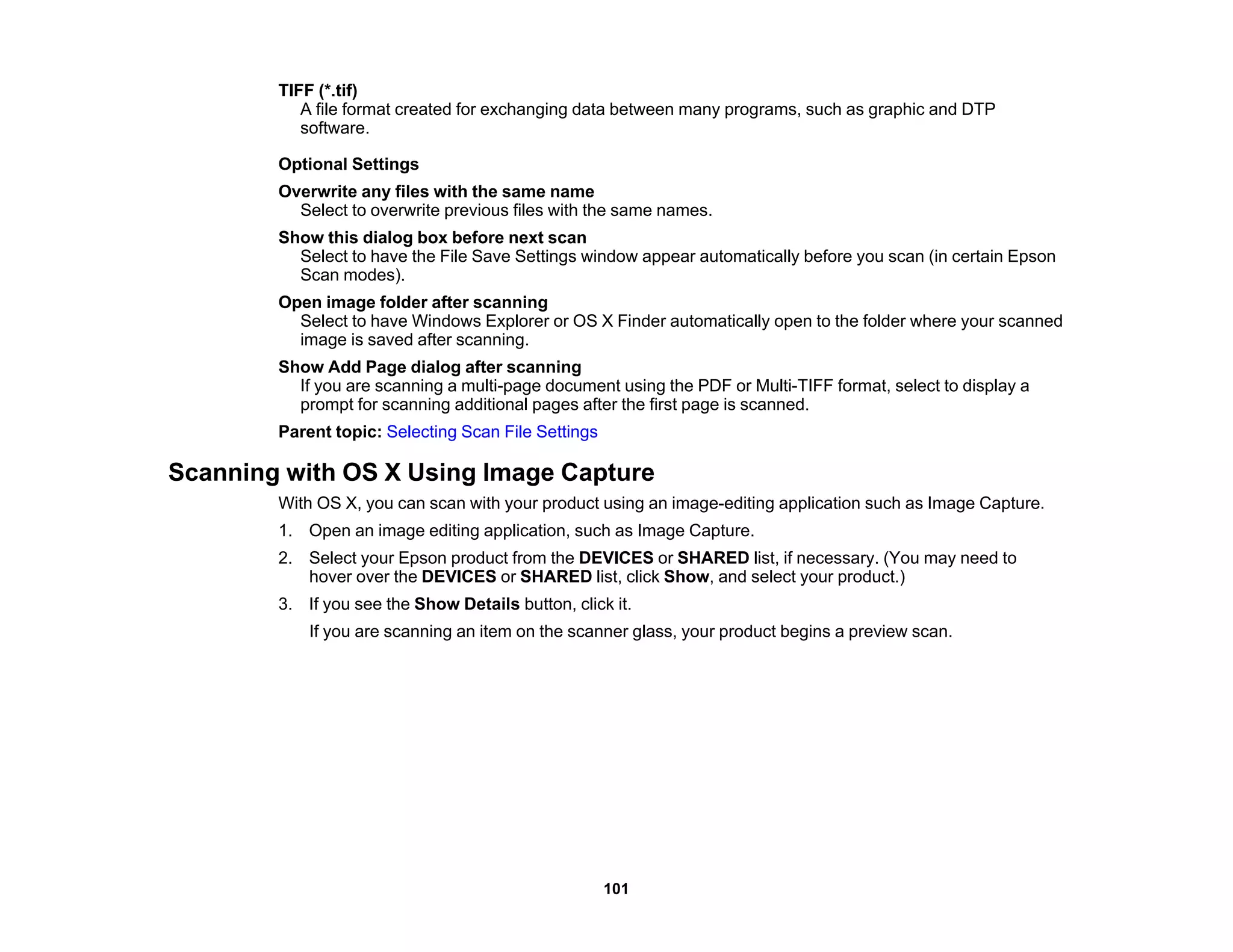TIFF (*.tif)
A file format created for exchanging data between many programs, such as graphic and DTP
software.
Optional Settings
Overwrite any files with the same name
Select to overwrite previous files with the same names.
Show this dialog box before next scan
Select to have the File Save Settings window appear automatically before you scan (in certain Epson
Scan modes).
Open image folder after scanning
Select to have Windows Explorer or OS X Finder automatically open to the folder where your scanned
image is saved after scanning.
Show Add Page dialog after scanning
If you are scanning a multi-page document using the PDF or Multi-TIFF format, select to display a
prompt for scanning additional pages after the first page is scanned.
Parent topic: Selecting Scan File Settings
Scanning with OS X Using Image Capture
With OS X, you can scan with your product using an image-editing application such as Image Capture.
1. Open an image editing application, such as Image Capture.
2. Select your Epson product from the DEVICES or SHARED list, if necessary. (You may need to
hover over the DEVICES or SHARED list, click Show, and select your product.)
3. If you see the Show Details button, click it.
If you are scanning an item on the scanner glass, your product begins a preview scan.
101
 