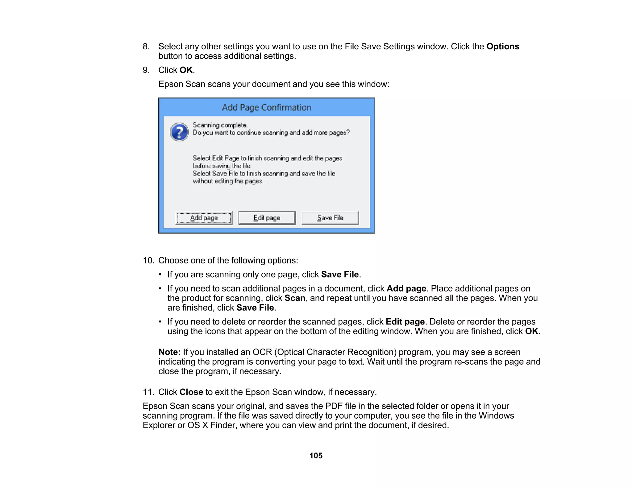 8. Select any other settings you want to use on the File Save Settings window. Click the Options
button to access additional settings.
9. Click OK.
Epson Scan scans your document and you see this window:
10. Choose one of the following options:
• If you are scanning only one page, click Save File.
• If you need to scan additional pages in a document, click Add page. Place additional pages on
the product for scanning, click Scan, and repeat until you have scanned all the pages. When you
are finished, click Save File.
• If you need to delete or reorder the scanned pages, click Edit page. Delete or reorder the pages
using the icons that appear on the bottom of the editing window. When you are finished, click OK.
Note: If you installed an OCR (Optical Character Recognition) program, you may see a screen
indicating the program is converting your page to text. Wait until the program re-scans the page and
close the program, if necessary.
11. Click Close to exit the Epson Scan window, if necessary.
Epson Scan scans your original, and saves the PDF file in the selected folder or opens it in your
scanning program. If the file was saved directly to your computer, you see the file in the Windows
Explorer or OS X Finder, where you can view and print the document, if desired.
105
 