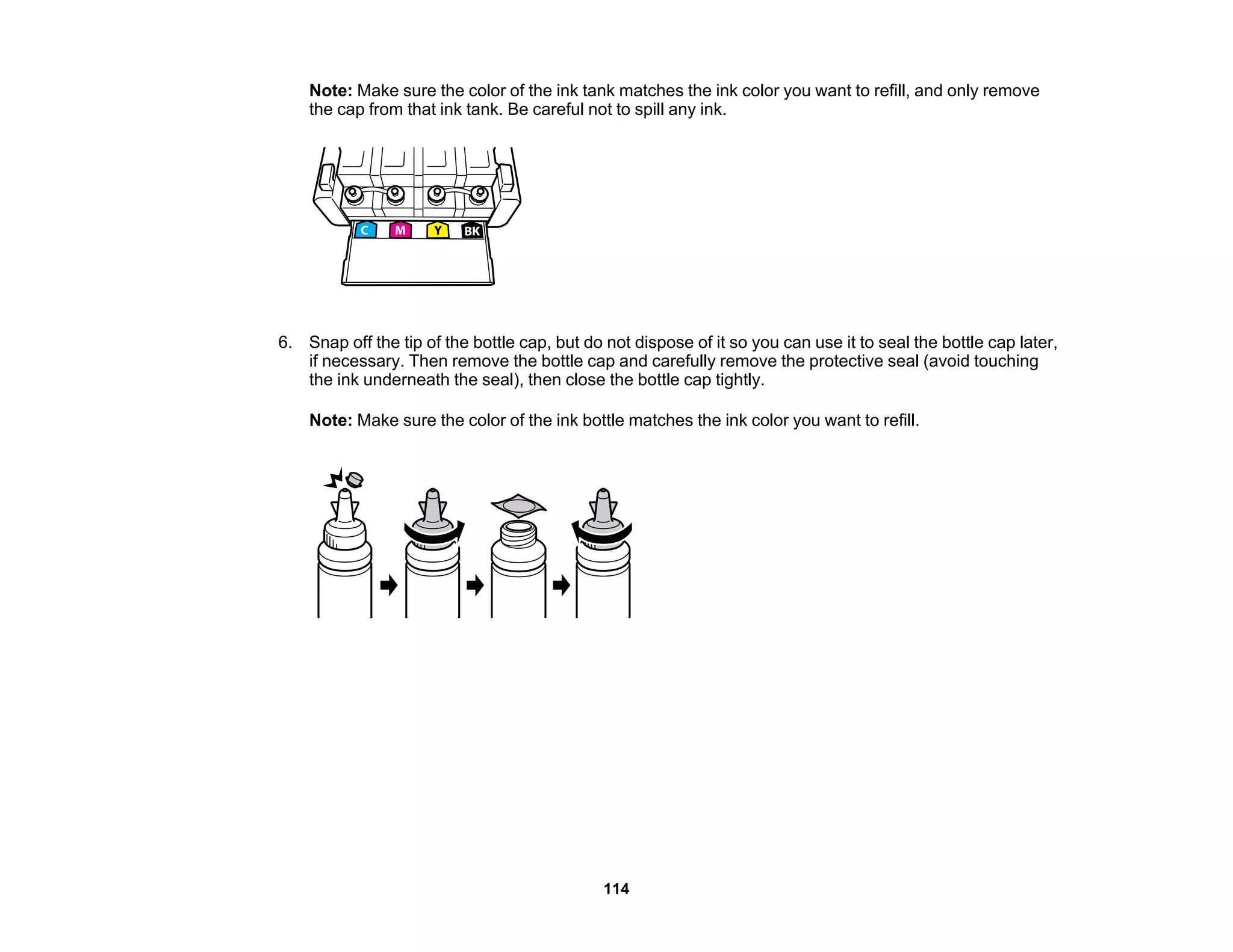 Note: Make sure the color of the ink tank matches the ink color you want to refill, and only remove
the cap from that ink tank. Be careful not to spill any ink.
6. Snap off the tip of the bottle cap, but do not dispose of it so you can use it to seal the bottle cap later,
if necessary. Then remove the bottle cap and carefully remove the protective seal (avoid touching
the ink underneath the seal), then close the bottle cap tightly.
Note: Make sure the color of the ink bottle matches the ink color you want to refill.
114
 