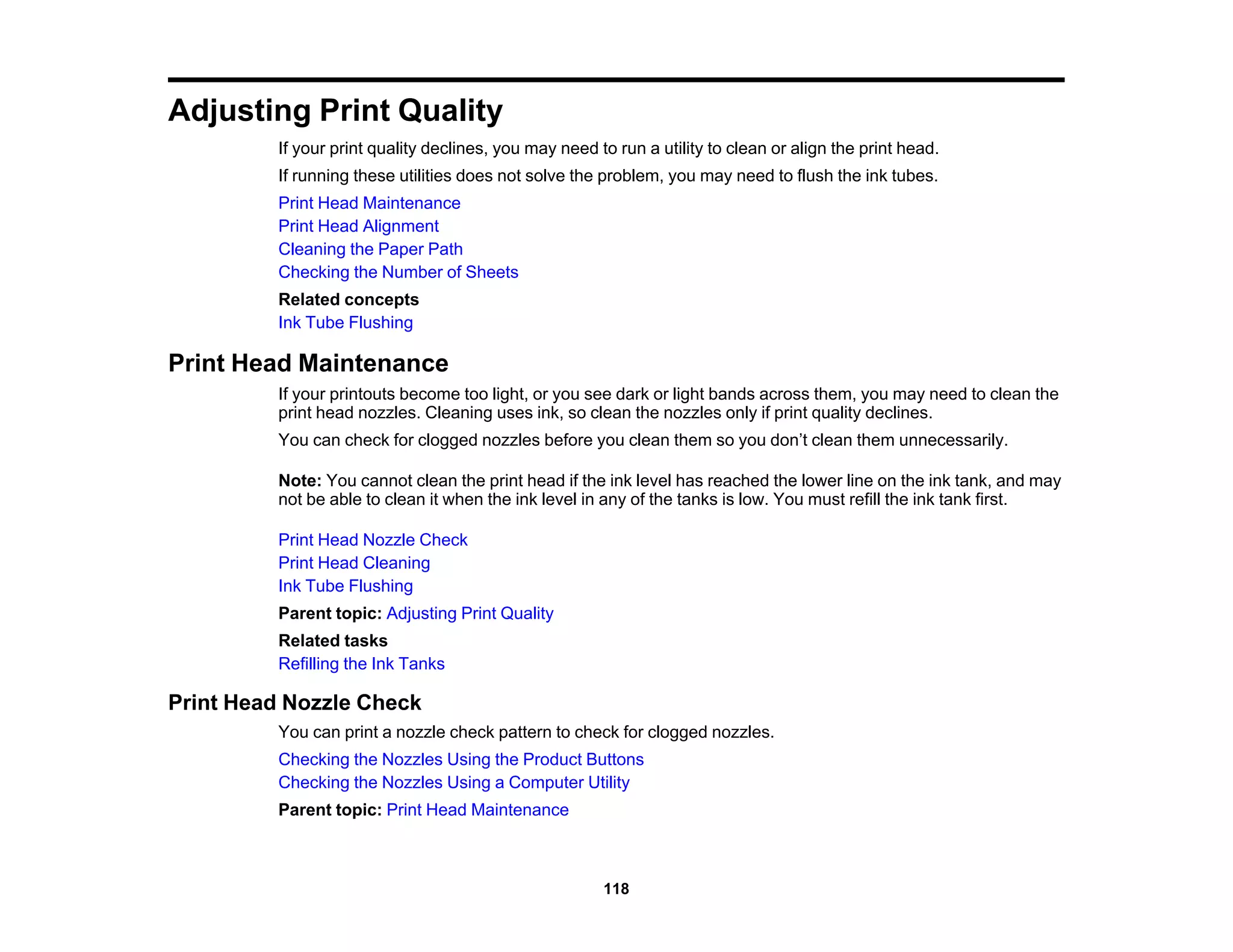 Adjusting Print Quality
If your print quality declines, you may need to run a utility to clean or align the print head.
If running these utilities does not solve the problem, you may need to flush the ink tubes.
Print Head Maintenance
Print Head Alignment
Cleaning the Paper Path
Checking the Number of Sheets
Related concepts
Ink Tube Flushing
Print Head Maintenance
If your printouts become too light, or you see dark or light bands across them, you may need to clean the
print head nozzles. Cleaning uses ink, so clean the nozzles only if print quality declines.
You can check for clogged nozzles before you clean them so you don’t clean them unnecessarily.
Note: You cannot clean the print head if the ink level has reached the lower line on the ink tank, and may
not be able to clean it when the ink level in any of the tanks is low. You must refill the ink tank first.
Print Head Nozzle Check
Print Head Cleaning
Ink Tube Flushing
Parent topic: Adjusting Print Quality
Related tasks
Refilling the Ink Tanks
Print Head Nozzle Check
You can print a nozzle check pattern to check for clogged nozzles.
Checking the Nozzles Using the Product Buttons
Checking the Nozzles Using a Computer Utility
Parent topic: Print Head Maintenance
118
 