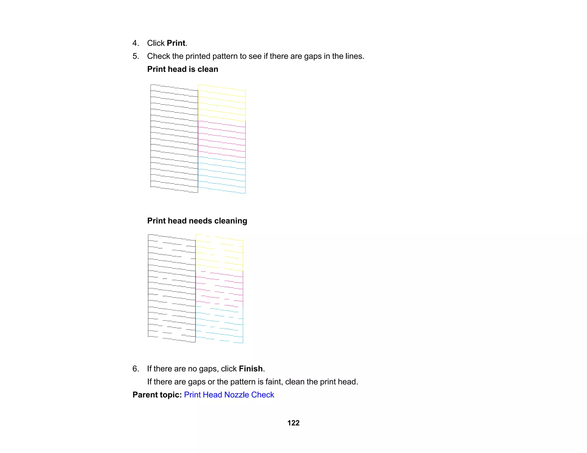 4. Click Print.
5. Check the printed pattern to see if there are gaps in the lines.
Print head is clean
Print head needs cleaning
6. If there are no gaps, click Finish.
If there are gaps or the pattern is faint, clean the print head.
Parent topic: Print Head Nozzle Check
122
 