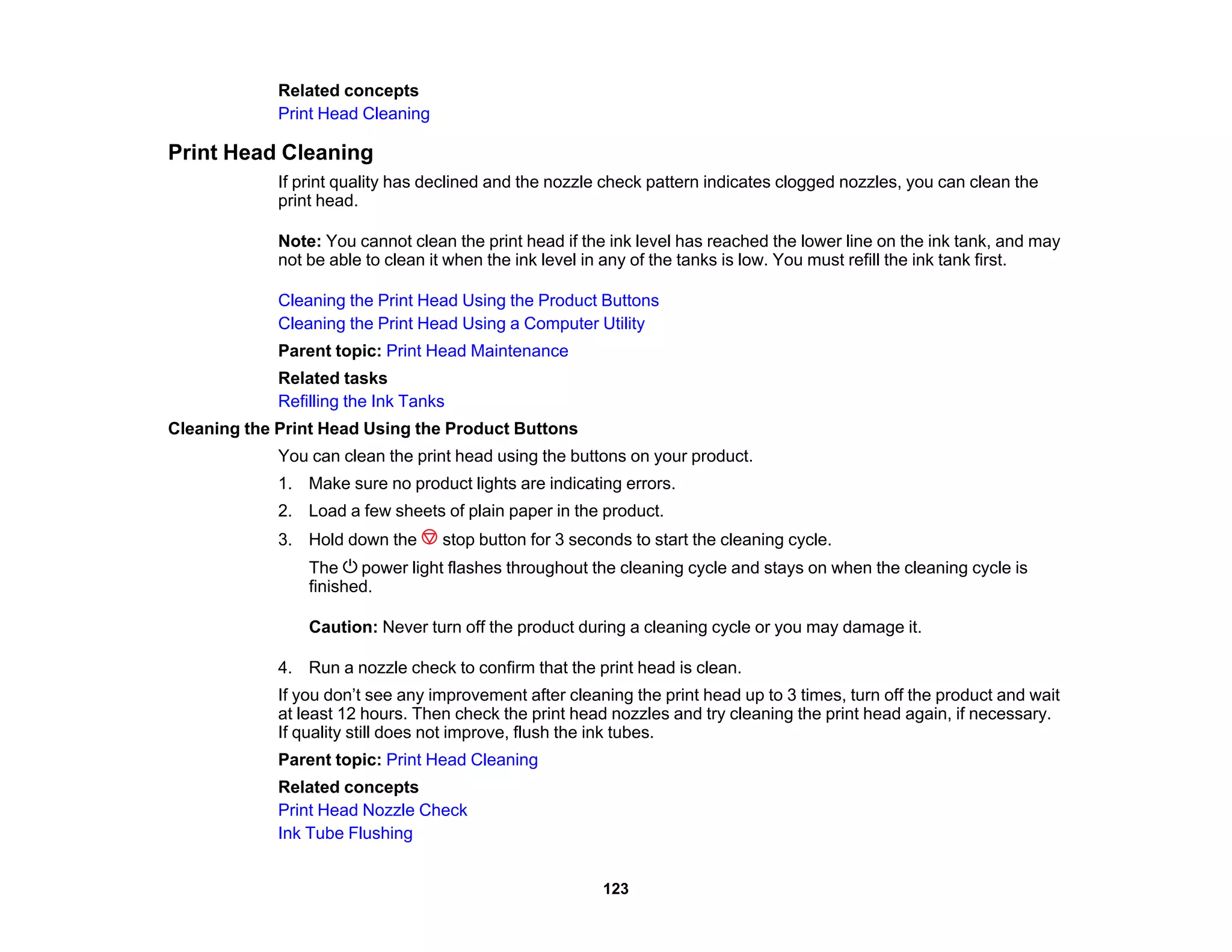 Related concepts
Print Head Cleaning
Print Head Cleaning
If print quality has declined and the nozzle check pattern indicates clogged nozzles, you can clean the
print head.
Note: You cannot clean the print head if the ink level has reached the lower line on the ink tank, and may
not be able to clean it when the ink level in any of the tanks is low. You must refill the ink tank first.
Cleaning the Print Head Using the Product Buttons
Cleaning the Print Head Using a Computer Utility
Parent topic: Print Head Maintenance
Related tasks
Refilling the Ink Tanks
Cleaning the Print Head Using the Product Buttons
You can clean the print head using the buttons on your product.
1. Make sure no product lights are indicating errors.
2. Load a few sheets of plain paper in the product.
3. Hold down the stop button for 3 seconds to start the cleaning cycle.
The power light flashes throughout the cleaning cycle and stays on when the cleaning cycle is
finished.
Caution: Never turn off the product during a cleaning cycle or you may damage it.
4. Run a nozzle check to confirm that the print head is clean.
If you don’t see any improvement after cleaning the print head up to 3 times, turn off the product and wait
at least 12 hours. Then check the print head nozzles and try cleaning the print head again, if necessary.
If quality still does not improve, flush the ink tubes.
Parent topic: Print Head Cleaning
Related concepts
Print Head Nozzle Check
Ink Tube Flushing
123
 