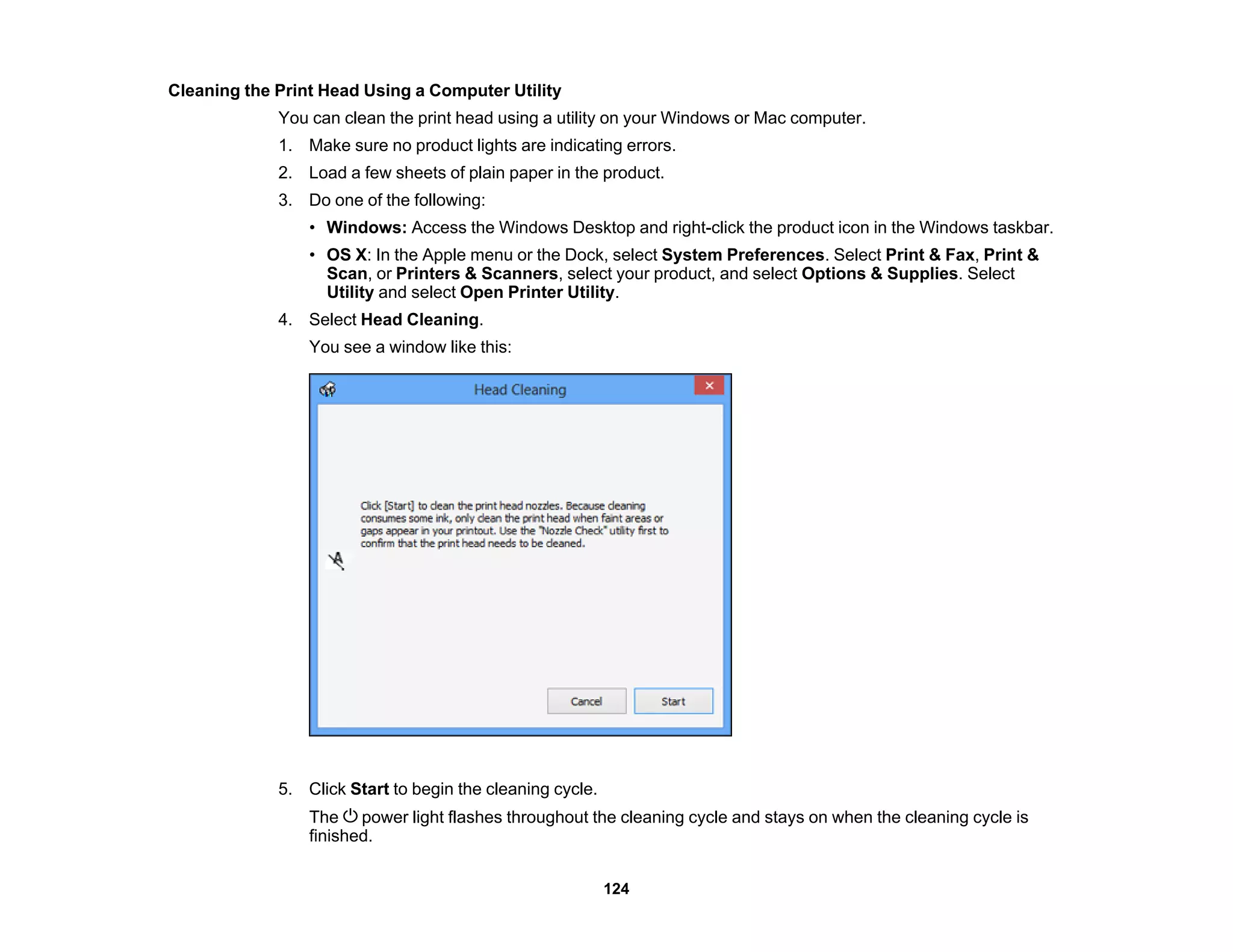 Cleaning the Print Head Using a Computer Utility
You can clean the print head using a utility on your Windows or Mac computer.
1. Make sure no product lights are indicating errors.
2. Load a few sheets of plain paper in the product.
3. Do one of the following:
• Windows: Access the Windows Desktop and right-click the product icon in the Windows taskbar.
• OS X: In the Apple menu or the Dock, select System Preferences. Select Print & Fax, Print &
Scan, or Printers & Scanners, select your product, and select Options & Supplies. Select
Utility and select Open Printer Utility.
4. Select Head Cleaning.
You see a window like this:
5. Click Start to begin the cleaning cycle.
The power light flashes throughout the cleaning cycle and stays on when the cleaning cycle is
finished.
124
 