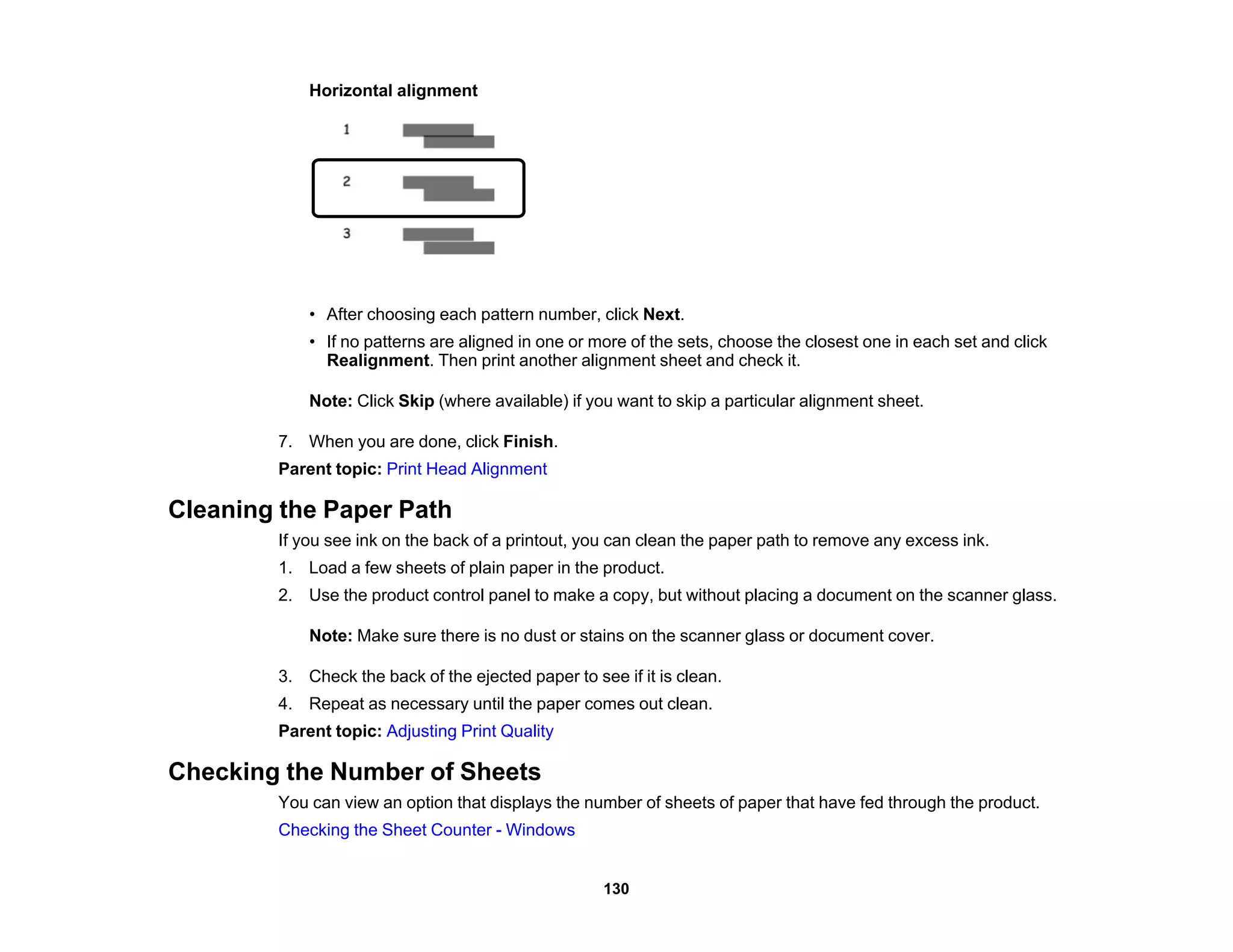Horizontal alignment
• After choosing each pattern number, click Next.
• If no patterns are aligned in one or more of the sets, choose the closest one in each set and click
Realignment. Then print another alignment sheet and check it.
Note: Click Skip (where available) if you want to skip a particular alignment sheet.
7. When you are done, click Finish.
Parent topic: Print Head Alignment
Cleaning the Paper Path
If you see ink on the back of a printout, you can clean the paper path to remove any excess ink.
1. Load a few sheets of plain paper in the product.
2. Use the product control panel to make a copy, but without placing a document on the scanner glass.
Note: Make sure there is no dust or stains on the scanner glass or document cover.
3. Check the back of the ejected paper to see if it is clean.
4. Repeat as necessary until the paper comes out clean.
Parent topic: Adjusting Print Quality
Checking the Number of Sheets
You can view an option that displays the number of sheets of paper that have fed through the product.
Checking the Sheet Counter - Windows
130
 