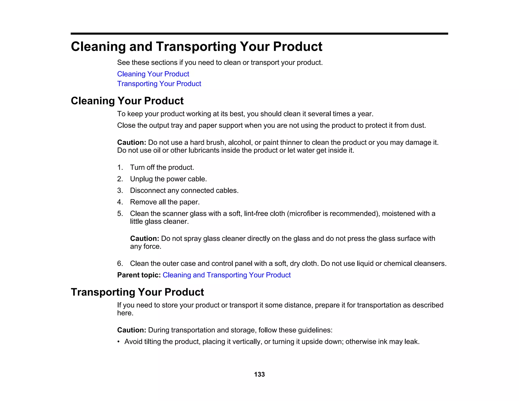 Cleaning and Transporting Your Product
See these sections if you need to clean or transport your product.
Cleaning Your Product
Transporting Your Product
Cleaning Your Product
To keep your product working at its best, you should clean it several times a year.
Close the output tray and paper support when you are not using the product to protect it from dust.
Caution: Do not use a hard brush, alcohol, or paint thinner to clean the product or you may damage it.
Do not use oil or other lubricants inside the product or let water get inside it.
1. Turn off the product.
2. Unplug the power cable.
3. Disconnect any connected cables.
4. Remove all the paper.
5. Clean the scanner glass with a soft, lint-free cloth (microfiber is recommended), moistened with a
little glass cleaner.
Caution: Do not spray glass cleaner directly on the glass and do not press the glass surface with
any force.
6. Clean the outer case and control panel with a soft, dry cloth. Do not use liquid or chemical cleansers.
Parent topic: Cleaning and Transporting Your Product
Transporting Your Product
If you need to store your product or transport it some distance, prepare it for transportation as described
here.
Caution: During transportation and storage, follow these guidelines:
• Avoid tilting the product, placing it vertically, or turning it upside down; otherwise ink may leak.
133
 