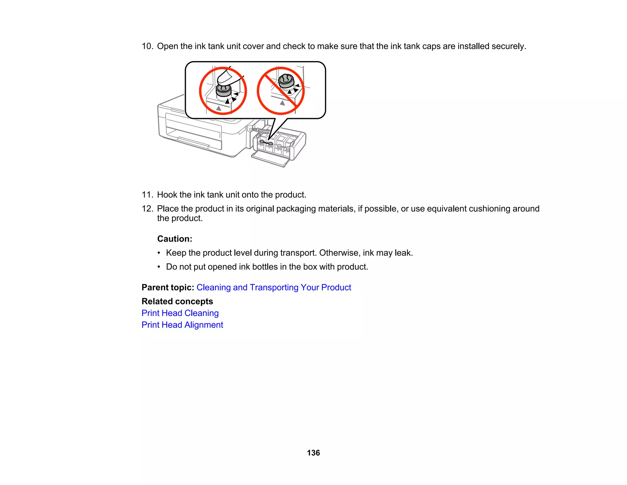 10. Open the ink tank unit cover and check to make sure that the ink tank caps are installed securely.
11. Hook the ink tank unit onto the product.
12. Place the product in its original packaging materials, if possible, or use equivalent cushioning around
the product.
Caution:
• Keep the product level during transport. Otherwise, ink may leak.
• Do not put opened ink bottles in the box with product.
Parent topic: Cleaning and Transporting Your Product
Related concepts
Print Head Cleaning
Print Head Alignment
136
 