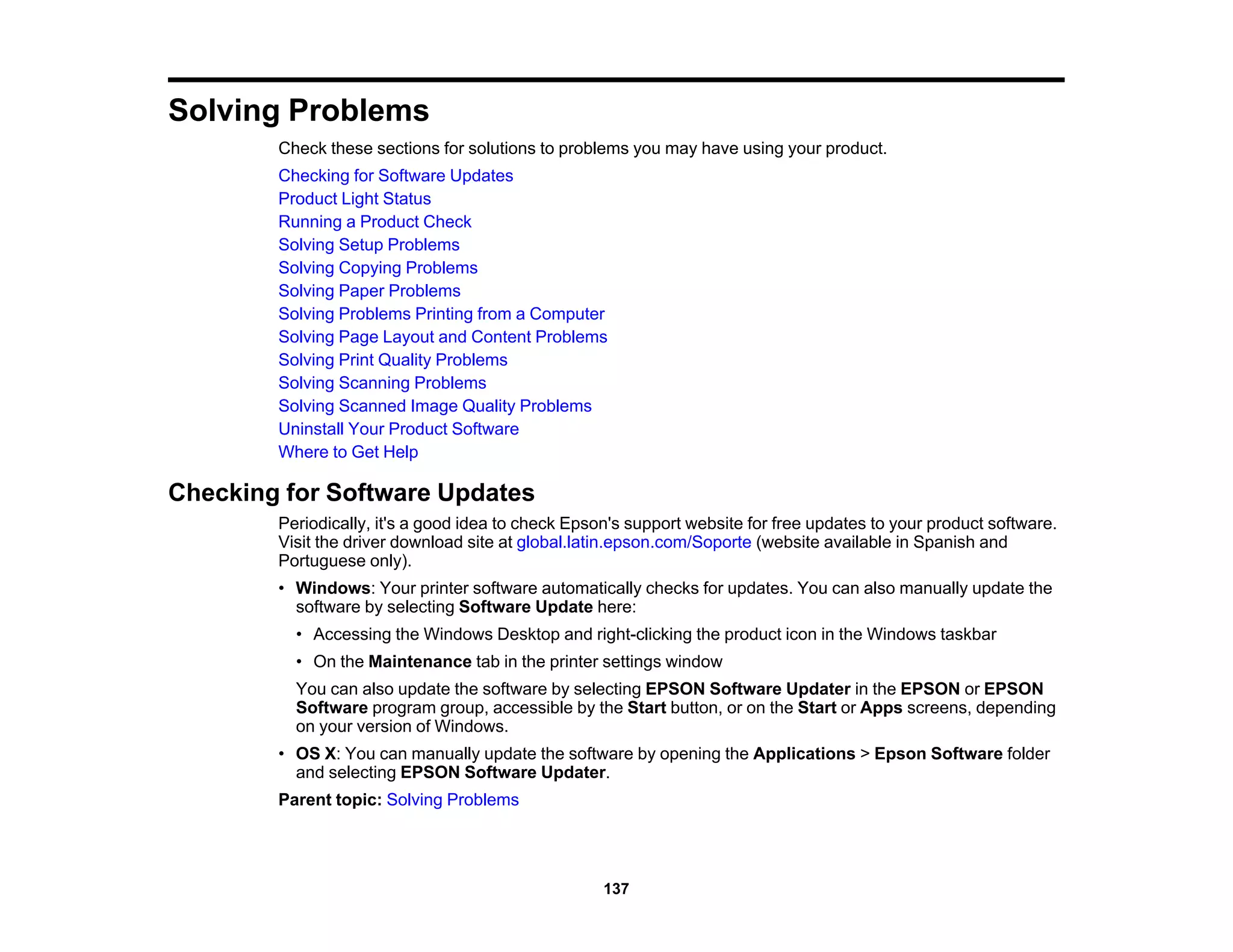 Solving Problems
Check these sections for solutions to problems you may have using your product.
Checking for Software Updates
Product Light Status
Running a Product Check
Solving Setup Problems
Solving Copying Problems
Solving Paper Problems
Solving Problems Printing from a Computer
Solving Page Layout and Content Problems
Solving Print Quality Problems
Solving Scanning Problems
Solving Scanned Image Quality Problems
Uninstall Your Product Software
Where to Get Help
Checking for Software Updates
Periodically, it's a good idea to check Epson's support website for free updates to your product software.
Visit the driver download site at global.latin.epson.com/Soporte (website available in Spanish and
Portuguese only).
• Windows: Your printer software automatically checks for updates. You can also manually update the
software by selecting Software Update here:
• Accessing the Windows Desktop and right-clicking the product icon in the Windows taskbar
• On the Maintenance tab in the printer settings window
You can also update the software by selecting EPSON Software Updater in the EPSON or EPSON
Software program group, accessible by the Start button, or on the Start or Apps screens, depending
on your version of Windows.
• OS X: You can manually update the software by opening the Applications > Epson Software folder
and selecting EPSON Software Updater.
Parent topic: Solving Problems
137
 