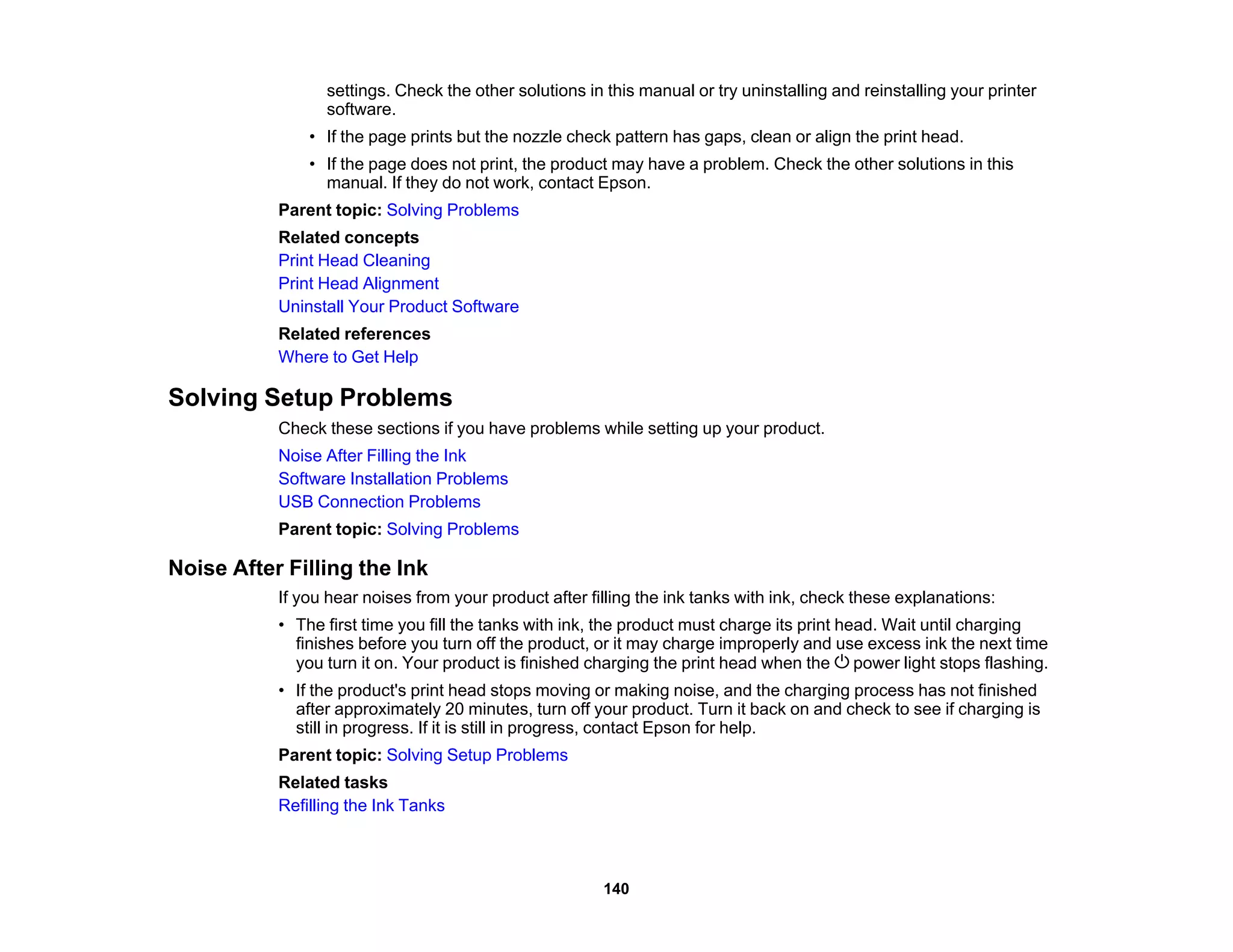 settings. Check the other solutions in this manual or try uninstalling and reinstalling your printer
software.
• If the page prints but the nozzle check pattern has gaps, clean or align the print head.
• If the page does not print, the product may have a problem. Check the other solutions in this
manual. If they do not work, contact Epson.
Parent topic: Solving Problems
Related concepts
Print Head Cleaning
Print Head Alignment
Uninstall Your Product Software
Related references
Where to Get Help
Solving Setup Problems
Check these sections if you have problems while setting up your product.
Noise After Filling the Ink
Software Installation Problems
USB Connection Problems
Parent topic: Solving Problems
Noise After Filling the Ink
If you hear noises from your product after filling the ink tanks with ink, check these explanations:
• The first time you fill the tanks with ink, the product must charge its print head. Wait until charging
finishes before you turn off the product, or it may charge improperly and use excess ink the next time
you turn it on. Your product is finished charging the print head when the power light stops flashing.
• If the product's print head stops moving or making noise, and the charging process has not finished
after approximately 20 minutes, turn off your product. Turn it back on and check to see if charging is
still in progress. If it is still in progress, contact Epson for help.
Parent topic: Solving Setup Problems
Related tasks
Refilling the Ink Tanks
140
 