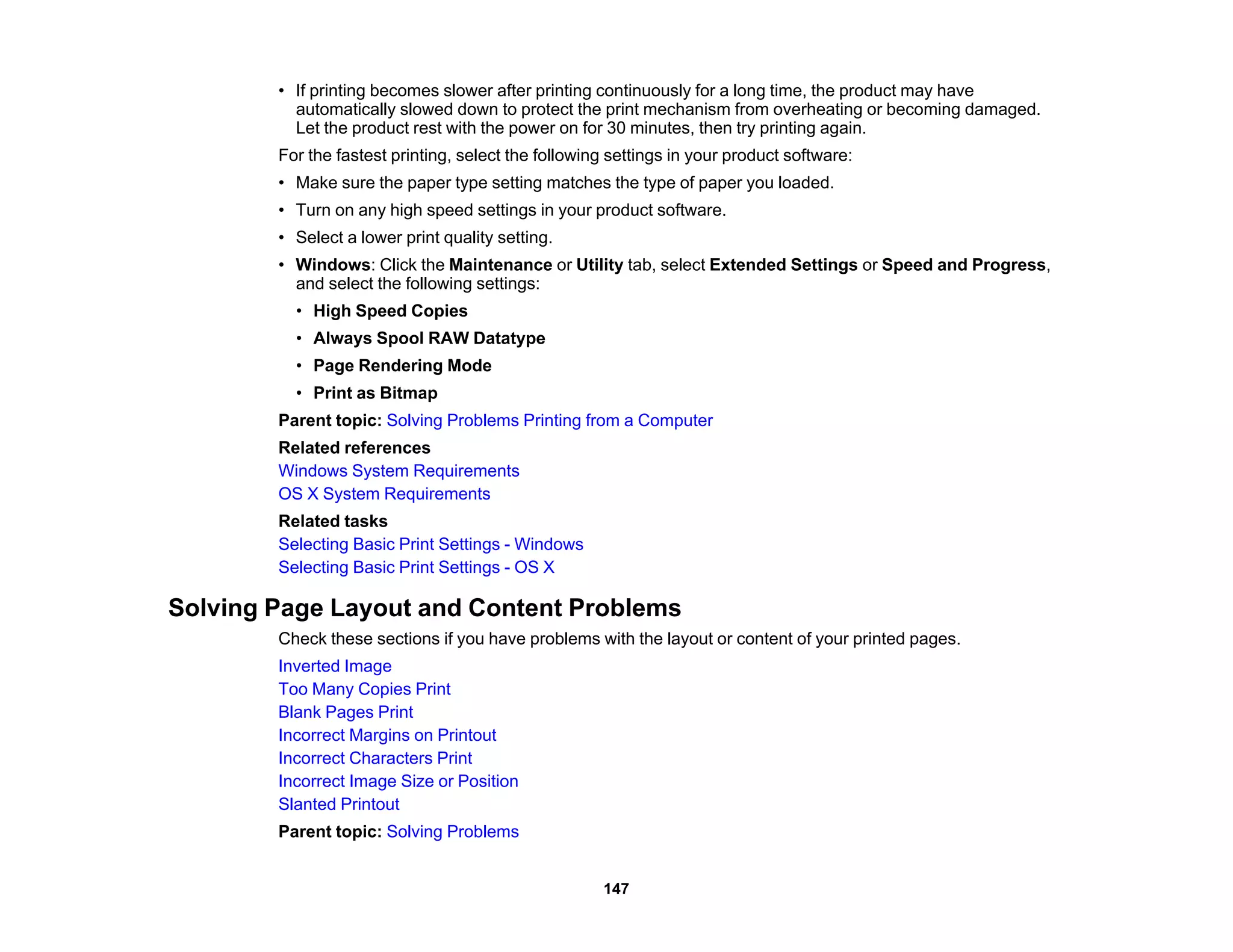• If printing becomes slower after printing continuously for a long time, the product may have
automatically slowed down to protect the print mechanism from overheating or becoming damaged.
Let the product rest with the power on for 30 minutes, then try printing again.
For the fastest printing, select the following settings in your product software:
• Make sure the paper type setting matches the type of paper you loaded.
• Turn on any high speed settings in your product software.
• Select a lower print quality setting.
• Windows: Click the Maintenance or Utility tab, select Extended Settings or Speed and Progress,
and select the following settings:
• High Speed Copies
• Always Spool RAW Datatype
• Page Rendering Mode
• Print as Bitmap
Parent topic: Solving Problems Printing from a Computer
Related references
Windows System Requirements
OS X System Requirements
Related tasks
Selecting Basic Print Settings - Windows
Selecting Basic Print Settings - OS X
Solving Page Layout and Content Problems
Check these sections if you have problems with the layout or content of your printed pages.
Inverted Image
Too Many Copies Print
Blank Pages Print
Incorrect Margins on Printout
Incorrect Characters Print
Incorrect Image Size or Position
Slanted Printout
Parent topic: Solving Problems
147
 