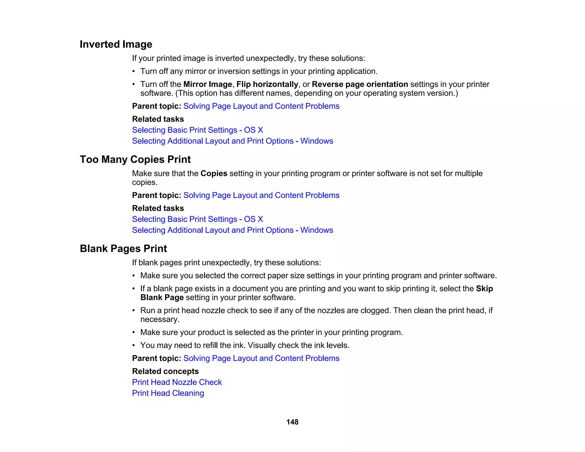 Inverted Image
If your printed image is inverted unexpectedly, try these solutions:
• Turn off any mirror or inversion settings in your printing application.
• Turn off the Mirror Image, Flip horizontally, or Reverse page orientation settings in your printer
software. (This option has different names, depending on your operating system version.)
Parent topic: Solving Page Layout and Content Problems
Related tasks
Selecting Basic Print Settings - OS X
Selecting Additional Layout and Print Options - Windows
Too Many Copies Print
Make sure that the Copies setting in your printing program or printer software is not set for multiple
copies.
Parent topic: Solving Page Layout and Content Problems
Related tasks
Selecting Basic Print Settings - OS X
Selecting Additional Layout and Print Options - Windows
Blank Pages Print
If blank pages print unexpectedly, try these solutions:
• Make sure you selected the correct paper size settings in your printing program and printer software.
• If a blank page exists in a document you are printing and you want to skip printing it, select the Skip
Blank Page setting in your printer software.
• Run a print head nozzle check to see if any of the nozzles are clogged. Then clean the print head, if
necessary.
• Make sure your product is selected as the printer in your printing program.
• You may need to refill the ink. Visually check the ink levels.
Parent topic: Solving Page Layout and Content Problems
Related concepts
Print Head Nozzle Check
Print Head Cleaning
148
 