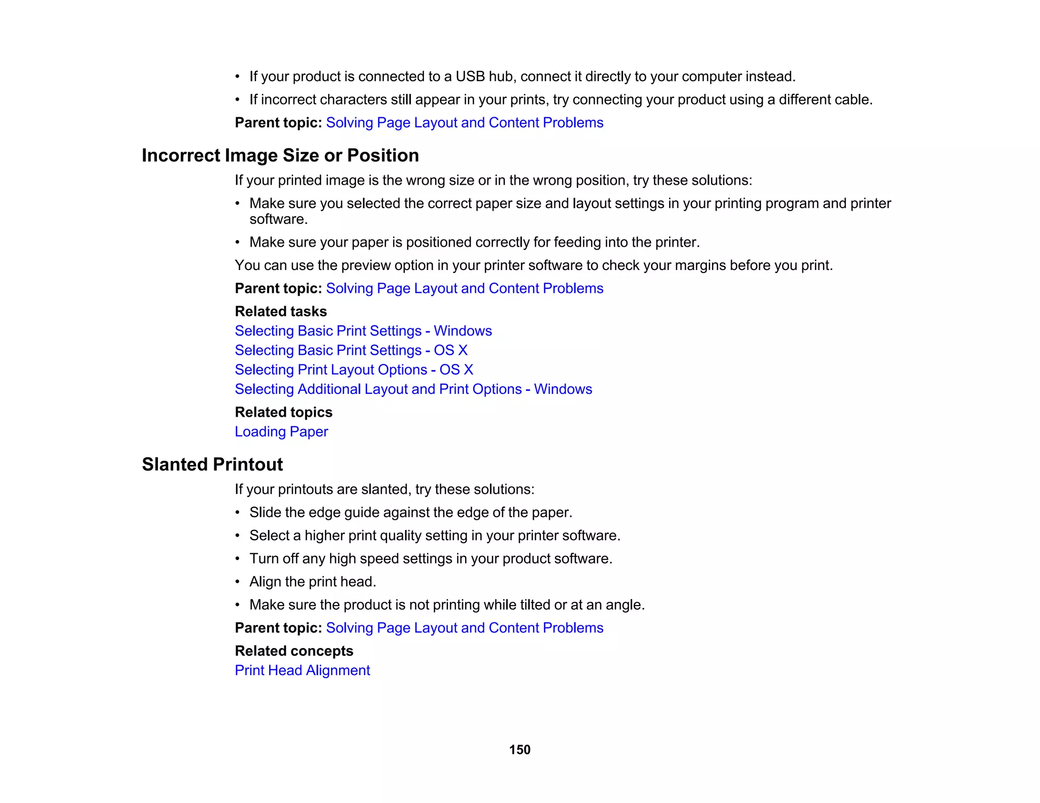 • If your product is connected to a USB hub, connect it directly to your computer instead.
• If incorrect characters still appear in your prints, try connecting your product using a different cable.
Parent topic: Solving Page Layout and Content Problems
Incorrect Image Size or Position
If your printed image is the wrong size or in the wrong position, try these solutions:
• Make sure you selected the correct paper size and layout settings in your printing program and printer
software.
• Make sure your paper is positioned correctly for feeding into the printer.
You can use the preview option in your printer software to check your margins before you print.
Parent topic: Solving Page Layout and Content Problems
Related tasks
Selecting Basic Print Settings - Windows
Selecting Basic Print Settings - OS X
Selecting Print Layout Options - OS X
Selecting Additional Layout and Print Options - Windows
Related topics
Loading Paper
Slanted Printout
If your printouts are slanted, try these solutions:
• Slide the edge guide against the edge of the paper.
• Select a higher print quality setting in your printer software.
• Turn off any high speed settings in your product software.
• Align the print head.
• Make sure the product is not printing while tilted or at an angle.
Parent topic: Solving Page Layout and Content Problems
Related concepts
Print Head Alignment
150
 