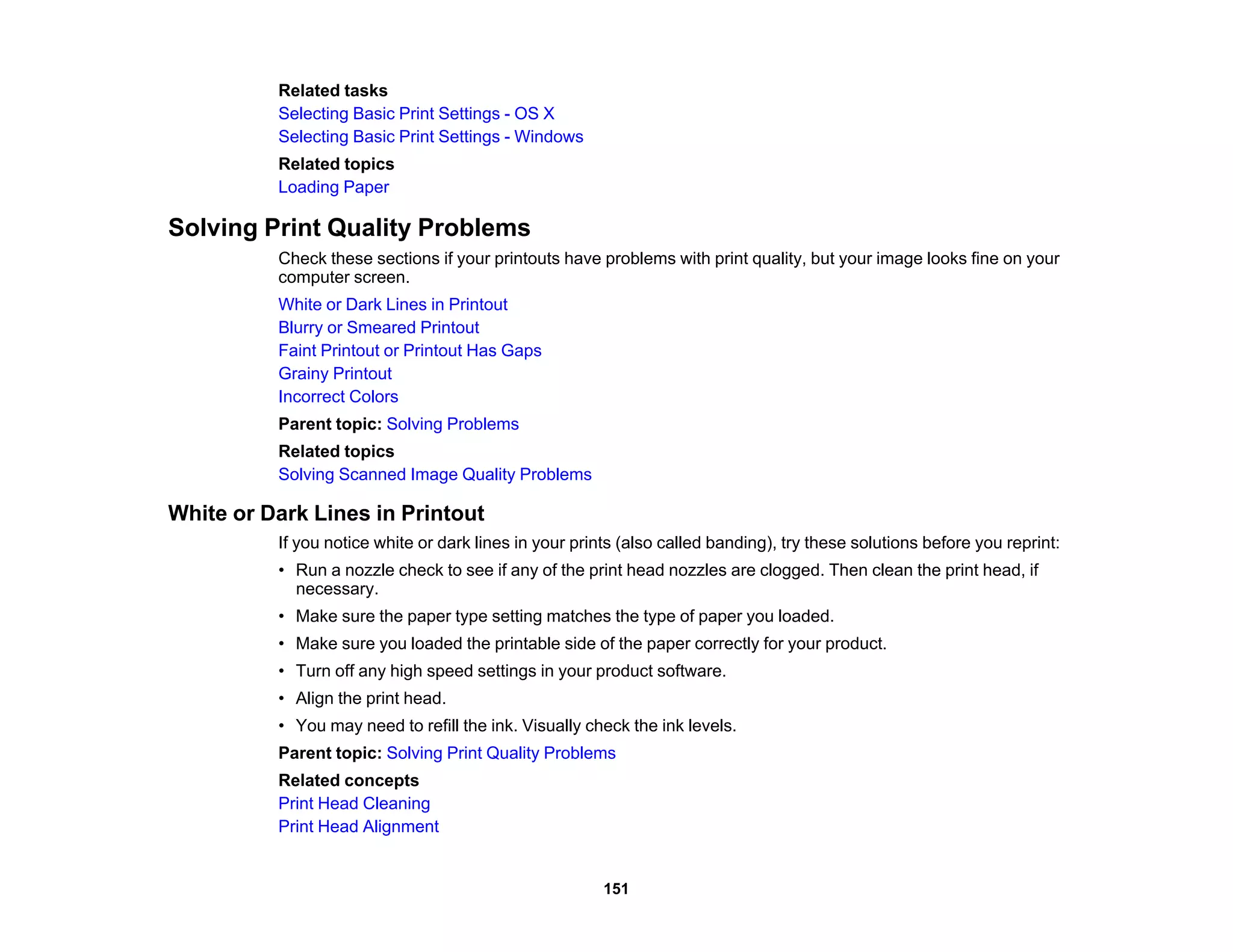 Related tasks
Selecting Basic Print Settings - OS X
Selecting Basic Print Settings - Windows
Related topics
Loading Paper
Solving Print Quality Problems
Check these sections if your printouts have problems with print quality, but your image looks fine on your
computer screen.
White or Dark Lines in Printout
Blurry or Smeared Printout
Faint Printout or Printout Has Gaps
Grainy Printout
Incorrect Colors
Parent topic: Solving Problems
Related topics
Solving Scanned Image Quality Problems
White or Dark Lines in Printout
If you notice white or dark lines in your prints (also called banding), try these solutions before you reprint:
• Run a nozzle check to see if any of the print head nozzles are clogged. Then clean the print head, if
necessary.
• Make sure the paper type setting matches the type of paper you loaded.
• Make sure you loaded the printable side of the paper correctly for your product.
• Turn off any high speed settings in your product software.
• Align the print head.
• You may need to refill the ink. Visually check the ink levels.
Parent topic: Solving Print Quality Problems
Related concepts
Print Head Cleaning
Print Head Alignment
151
 