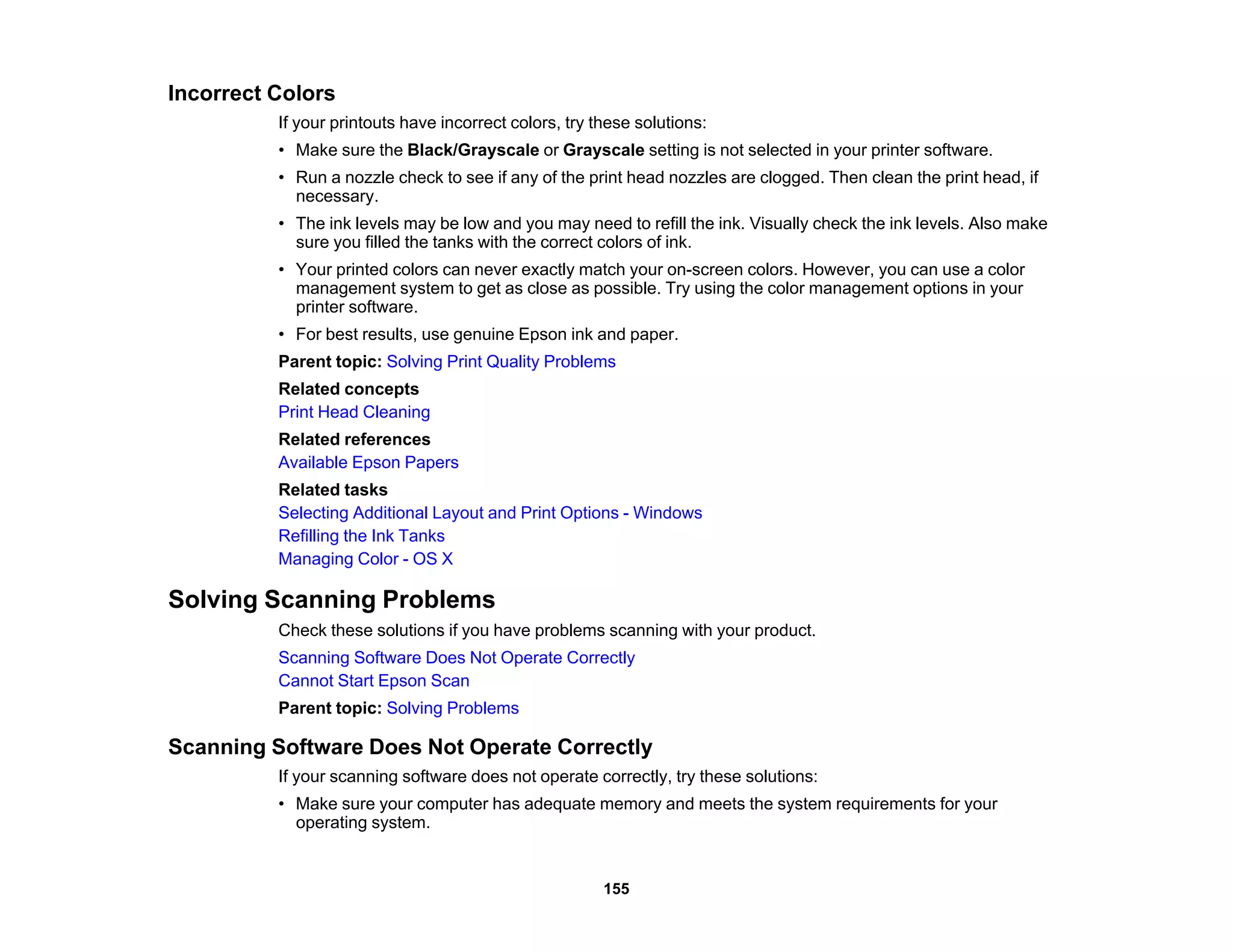 Incorrect Colors
If your printouts have incorrect colors, try these solutions:
• Make sure the Black/Grayscale or Grayscale setting is not selected in your printer software.
• Run a nozzle check to see if any of the print head nozzles are clogged. Then clean the print head, if
necessary.
• The ink levels may be low and you may need to refill the ink. Visually check the ink levels. Also make
sure you filled the tanks with the correct colors of ink.
• Your printed colors can never exactly match your on-screen colors. However, you can use a color
management system to get as close as possible. Try using the color management options in your
printer software.
• For best results, use genuine Epson ink and paper.
Parent topic: Solving Print Quality Problems
Related concepts
Print Head Cleaning
Related references
Available Epson Papers
Related tasks
Selecting Additional Layout and Print Options - Windows
Refilling the Ink Tanks
Managing Color - OS X
Solving Scanning Problems
Check these solutions if you have problems scanning with your product.
Scanning Software Does Not Operate Correctly
Cannot Start Epson Scan
Parent topic: Solving Problems
Scanning Software Does Not Operate Correctly
If your scanning software does not operate correctly, try these solutions:
• Make sure your computer has adequate memory and meets the system requirements for your
operating system.
155
 