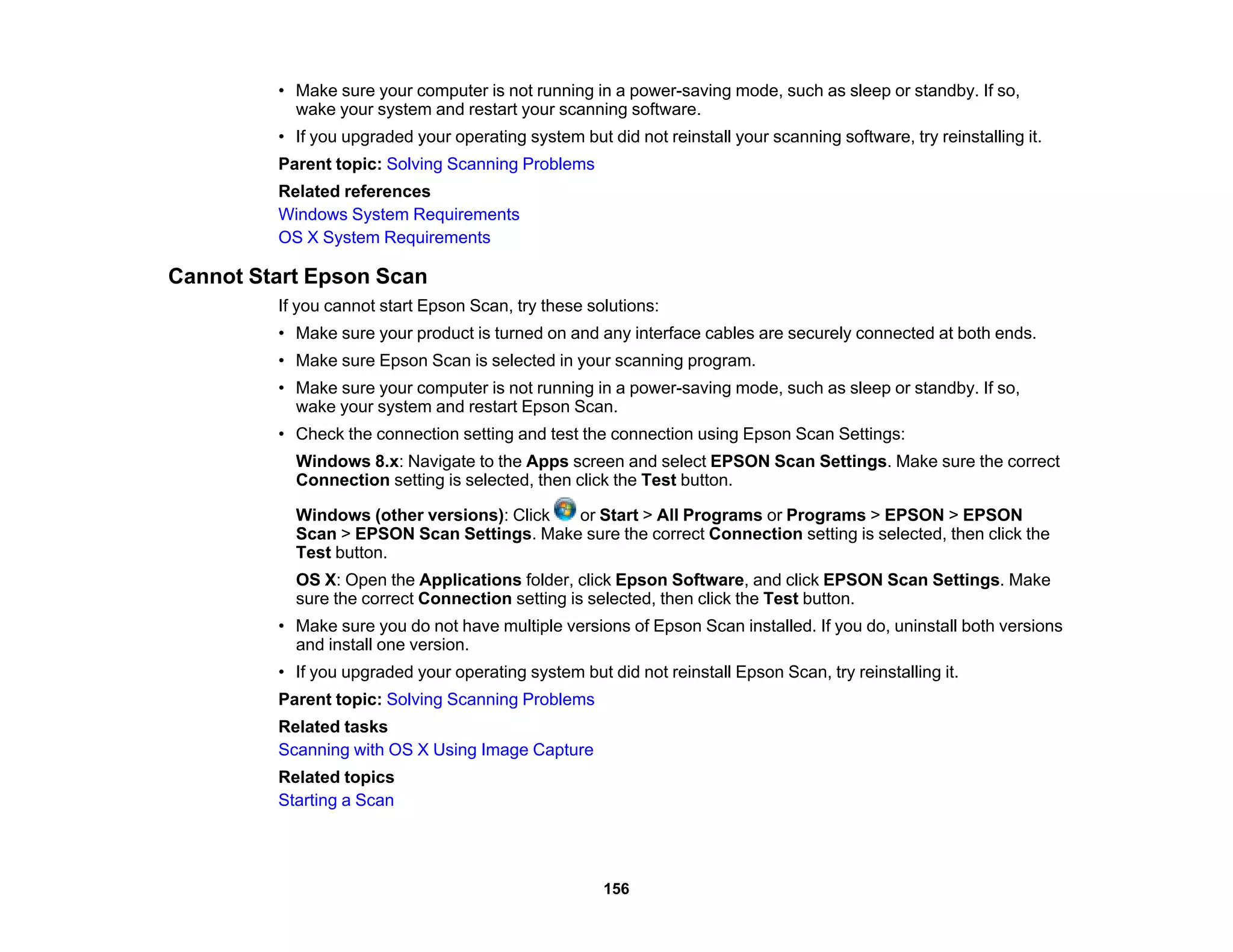 • Make sure your computer is not running in a power-saving mode, such as sleep or standby. If so,
wake your system and restart your scanning software.
• If you upgraded your operating system but did not reinstall your scanning software, try reinstalling it.
Parent topic: Solving Scanning Problems
Related references
Windows System Requirements
OS X System Requirements
Cannot Start Epson Scan
If you cannot start Epson Scan, try these solutions:
• Make sure your product is turned on and any interface cables are securely connected at both ends.
• Make sure Epson Scan is selected in your scanning program.
• Make sure your computer is not running in a power-saving mode, such as sleep or standby. If so,
wake your system and restart Epson Scan.
• Check the connection setting and test the connection using Epson Scan Settings:
Windows 8.x: Navigate to the Apps screen and select EPSON Scan Settings. Make sure the correct
Connection setting is selected, then click the Test button.
Windows (other versions): Click or Start > All Programs or Programs > EPSON > EPSON
Scan > EPSON Scan Settings. Make sure the correct Connection setting is selected, then click the
Test button.
OS X: Open the Applications folder, click Epson Software, and click EPSON Scan Settings. Make
sure the correct Connection setting is selected, then click the Test button.
• Make sure you do not have multiple versions of Epson Scan installed. If you do, uninstall both versions
and install one version.
• If you upgraded your operating system but did not reinstall Epson Scan, try reinstalling it.
Parent topic: Solving Scanning Problems
Related tasks
Scanning with OS X Using Image Capture
Related topics
Starting a Scan
156
 
