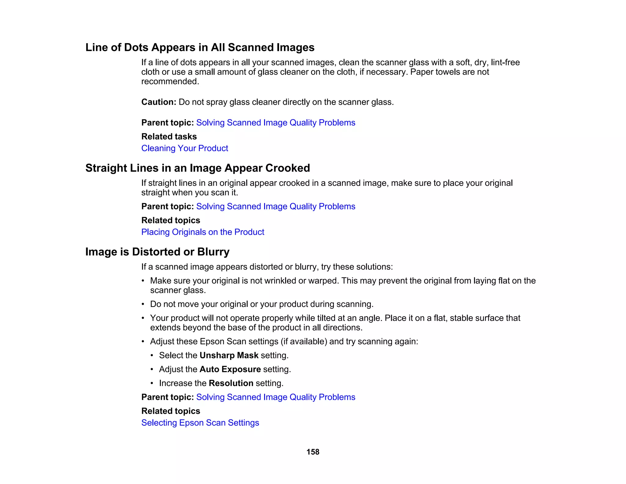 Line of Dots Appears in All Scanned Images
If a line of dots appears in all your scanned images, clean the scanner glass with a soft, dry, lint-free
cloth or use a small amount of glass cleaner on the cloth, if necessary. Paper towels are not
recommended.
Caution: Do not spray glass cleaner directly on the scanner glass.
Parent topic: Solving Scanned Image Quality Problems
Related tasks
Cleaning Your Product
Straight Lines in an Image Appear Crooked
If straight lines in an original appear crooked in a scanned image, make sure to place your original
straight when you scan it.
Parent topic: Solving Scanned Image Quality Problems
Related topics
Placing Originals on the Product
Image is Distorted or Blurry
If a scanned image appears distorted or blurry, try these solutions:
• Make sure your original is not wrinkled or warped. This may prevent the original from laying flat on the
scanner glass.
• Do not move your original or your product during scanning.
• Your product will not operate properly while tilted at an angle. Place it on a flat, stable surface that
extends beyond the base of the product in all directions.
• Adjust these Epson Scan settings (if available) and try scanning again:
• Select the Unsharp Mask setting.
• Adjust the Auto Exposure setting.
• Increase the Resolution setting.
Parent topic: Solving Scanned Image Quality Problems
Related topics
Selecting Epson Scan Settings
158
 