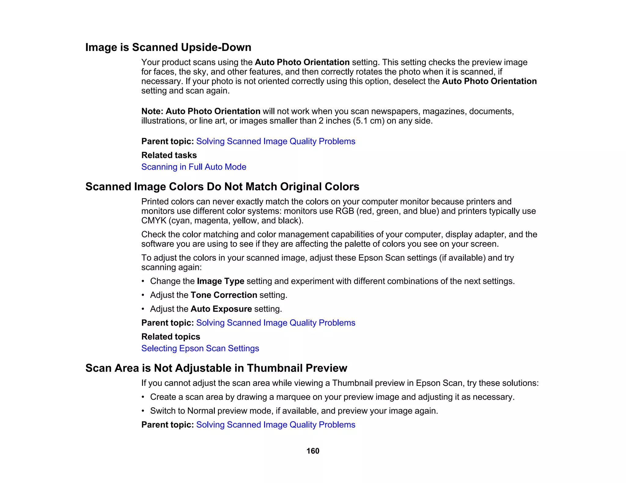 Image is Scanned Upside-Down
Your product scans using the Auto Photo Orientation setting. This setting checks the preview image
for faces, the sky, and other features, and then correctly rotates the photo when it is scanned, if
necessary. If your photo is not oriented correctly using this option, deselect the Auto Photo Orientation
setting and scan again.
Note: Auto Photo Orientation will not work when you scan newspapers, magazines, documents,
illustrations, or line art, or images smaller than 2 inches (5.1 cm) on any side.
Parent topic: Solving Scanned Image Quality Problems
Related tasks
Scanning in Full Auto Mode
Scanned Image Colors Do Not Match Original Colors
Printed colors can never exactly match the colors on your computer monitor because printers and
monitors use different color systems: monitors use RGB (red, green, and blue) and printers typically use
CMYK (cyan, magenta, yellow, and black).
Check the color matching and color management capabilities of your computer, display adapter, and the
software you are using to see if they are affecting the palette of colors you see on your screen.
To adjust the colors in your scanned image, adjust these Epson Scan settings (if available) and try
scanning again:
• Change the Image Type setting and experiment with different combinations of the next settings.
• Adjust the Tone Correction setting.
• Adjust the Auto Exposure setting.
Parent topic: Solving Scanned Image Quality Problems
Related topics
Selecting Epson Scan Settings
Scan Area is Not Adjustable in Thumbnail Preview
If you cannot adjust the scan area while viewing a Thumbnail preview in Epson Scan, try these solutions:
• Create a scan area by drawing a marquee on your preview image and adjusting it as necessary.
• Switch to Normal preview mode, if available, and preview your image again.
Parent topic: Solving Scanned Image Quality Problems
160
 