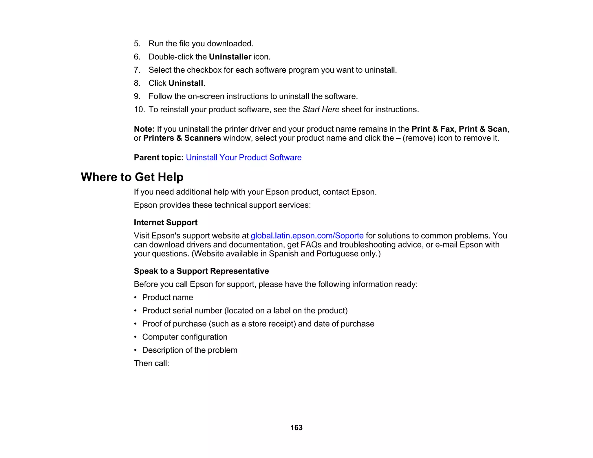 5. Run the file you downloaded.
6. Double-click the Uninstaller icon.
7. Select the checkbox for each software program you want to uninstall.
8. Click Uninstall.
9. Follow the on-screen instructions to uninstall the software.
10. To reinstall your product software, see the Start Here sheet for instructions.
Note: If you uninstall the printer driver and your product name remains in the Print & Fax, Print & Scan,
or Printers & Scanners window, select your product name and click the – (remove) icon to remove it.
Parent topic: Uninstall Your Product Software
Where to Get Help
If you need additional help with your Epson product, contact Epson.
Epson provides these technical support services:
Internet Support
Visit Epson's support website at global.latin.epson.com/Soporte for solutions to common problems. You
can download drivers and documentation, get FAQs and troubleshooting advice, or e-mail Epson with
your questions. (Website available in Spanish and Portuguese only.)
Speak to a Support Representative
Before you call Epson for support, please have the following information ready:
• Product name
• Product serial number (located on a label on the product)
• Proof of purchase (such as a store receipt) and date of purchase
• Computer configuration
• Description of the problem
Then call:
163
 