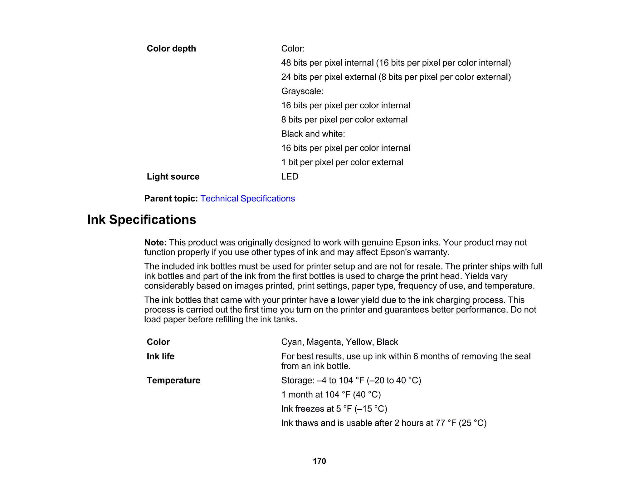Color depth Color:
48 bits per pixel internal (16 bits per pixel per color internal)
24 bits per pixel external (8 bits per pixel per color external)
Grayscale:
16 bits per pixel per color internal
8 bits per pixel per color external
Black and white:
16 bits per pixel per color internal
1 bit per pixel per color external
Light source LED
Parent topic: Technical Specifications
Ink Specifications
Note: This product was originally designed to work with genuine Epson inks. Your product may not
function properly if you use other types of ink and may affect Epson's warranty.
The included ink bottles must be used for printer setup and are not for resale. The printer ships with full
ink bottles and part of the ink from the first bottles is used to charge the print head. Yields vary
considerably based on images printed, print settings, paper type, frequency of use, and temperature.
The ink bottles that came with your printer have a lower yield due to the ink charging process. This
process is carried out the first time you turn on the printer and guarantees better performance. Do not
load paper before refilling the ink tanks.
Color Cyan, Magenta, Yellow, Black
Ink life For best results, use up ink within 6 months of removing the seal
from an ink bottle.
Temperature Storage: –4 to 104 °F (–20 to 40 °C)
1 month at 104 °F (40 °C)
Ink freezes at 5 °F (–15 °C)
Ink thaws and is usable after 2 hours at 77 °F (25 °C)
170
 