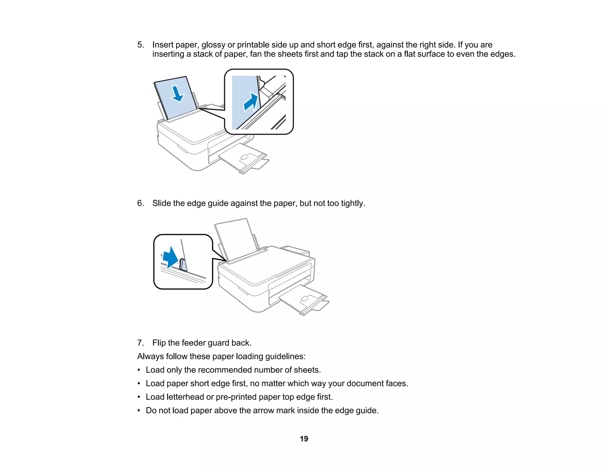 5. Insert paper, glossy or printable side up and short edge first, against the right side. If you are
inserting a stack of paper, fan the sheets first and tap the stack on a flat surface to even the edges.
6. Slide the edge guide against the paper, but not too tightly.
7. Flip the feeder guard back.
Always follow these paper loading guidelines:
• Load only the recommended number of sheets.
• Load paper short edge first, no matter which way your document faces.
• Load letterhead or pre-printed paper top edge first.
• Do not load paper above the arrow mark inside the edge guide.
19
 