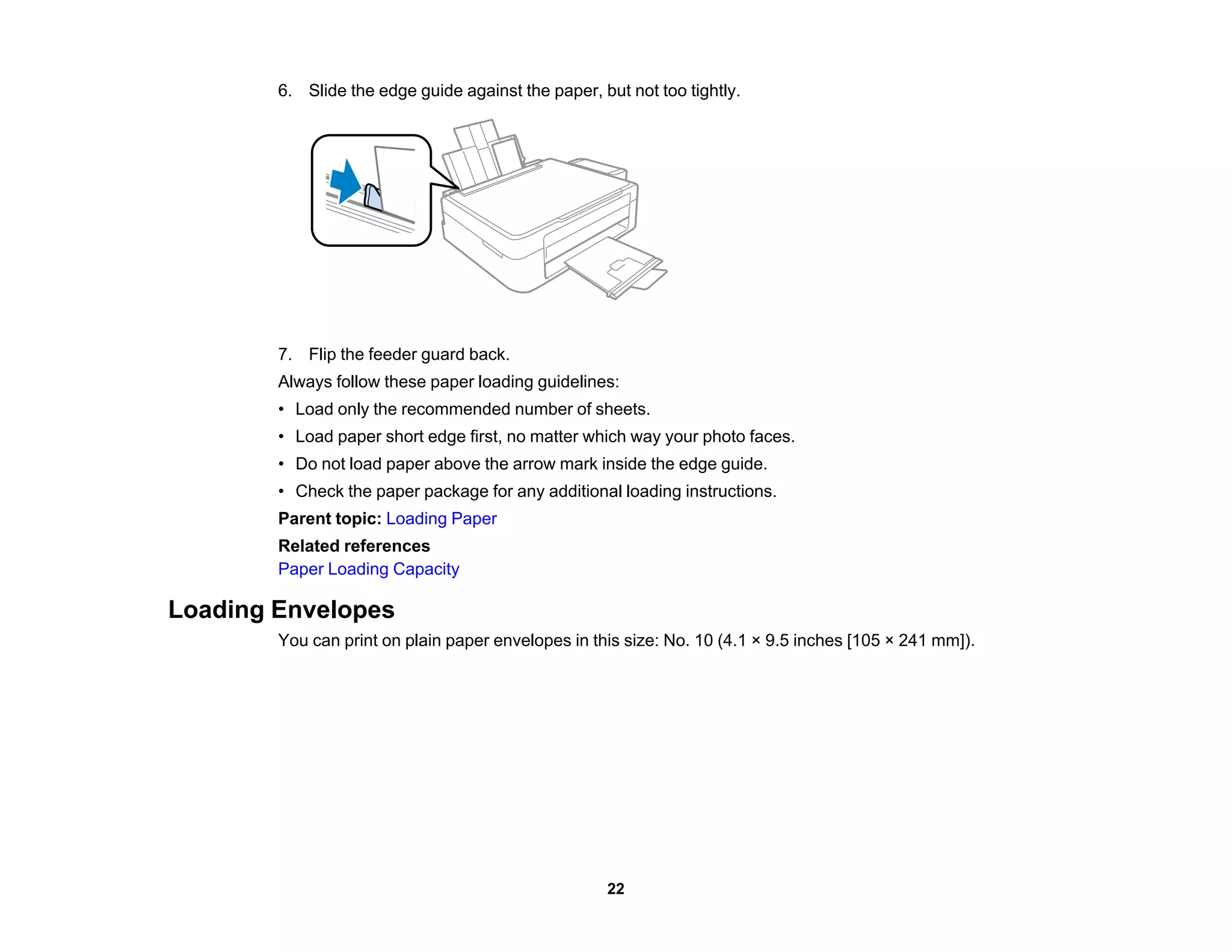 6. Slide the edge guide against the paper, but not too tightly.
7. Flip the feeder guard back.
Always follow these paper loading guidelines:
• Load only the recommended number of sheets.
• Load paper short edge first, no matter which way your photo faces.
• Do not load paper above the arrow mark inside the edge guide.
• Check the paper package for any additional loading instructions.
Parent topic: Loading Paper
Related references
Paper Loading Capacity
Loading Envelopes
You can print on plain paper envelopes in this size: No. 10 (4.1 × 9.5 inches [105 × 241 mm]).
22
 
