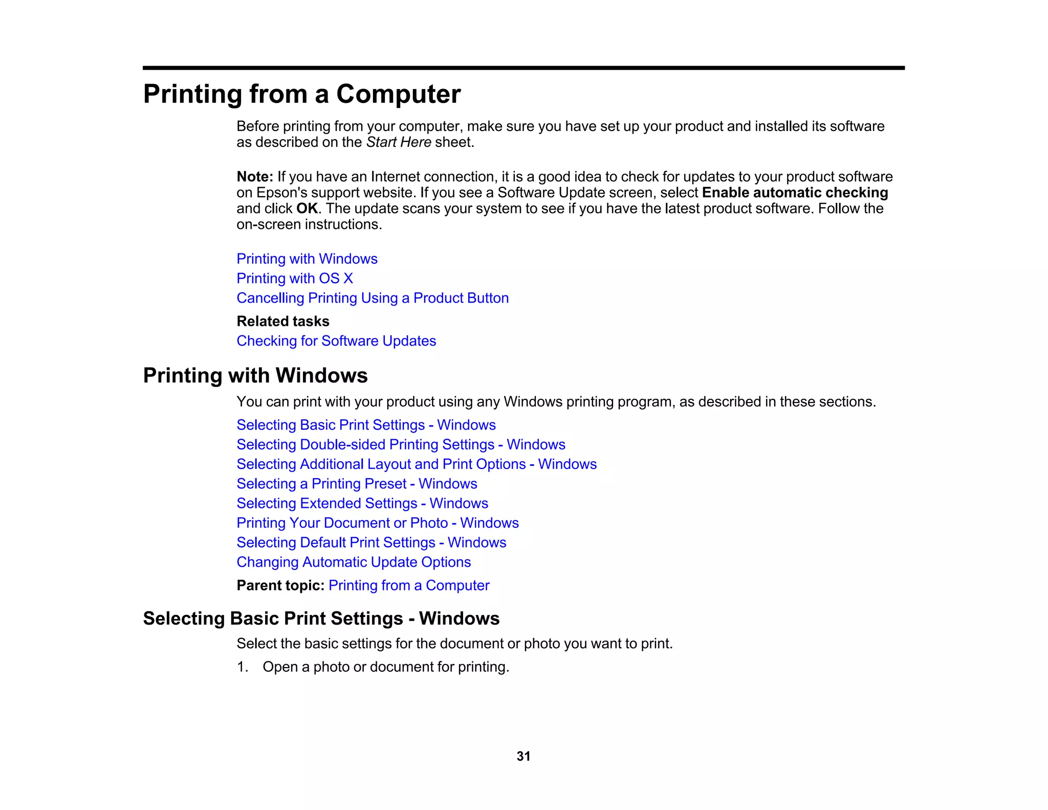 Printing from a Computer
Before printing from your computer, make sure you have set up your product and installed its software
as described on the Start Here sheet.
Note: If you have an Internet connection, it is a good idea to check for updates to your product software
on Epson's support website. If you see a Software Update screen, select Enable automatic checking
and click OK. The update scans your system to see if you have the latest product software. Follow the
on-screen instructions.
Printing with Windows
Printing with OS X
Cancelling Printing Using a Product Button
Related tasks
Checking for Software Updates
Printing with Windows
You can print with your product using any Windows printing program, as described in these sections.
Selecting Basic Print Settings - Windows
Selecting Double-sided Printing Settings - Windows
Selecting Additional Layout and Print Options - Windows
Selecting a Printing Preset - Windows
Selecting Extended Settings - Windows
Printing Your Document or Photo - Windows
Selecting Default Print Settings - Windows
Changing Automatic Update Options
Parent topic: Printing from a Computer
Selecting Basic Print Settings - Windows
Select the basic settings for the document or photo you want to print.
1. Open a photo or document for printing.
31
 