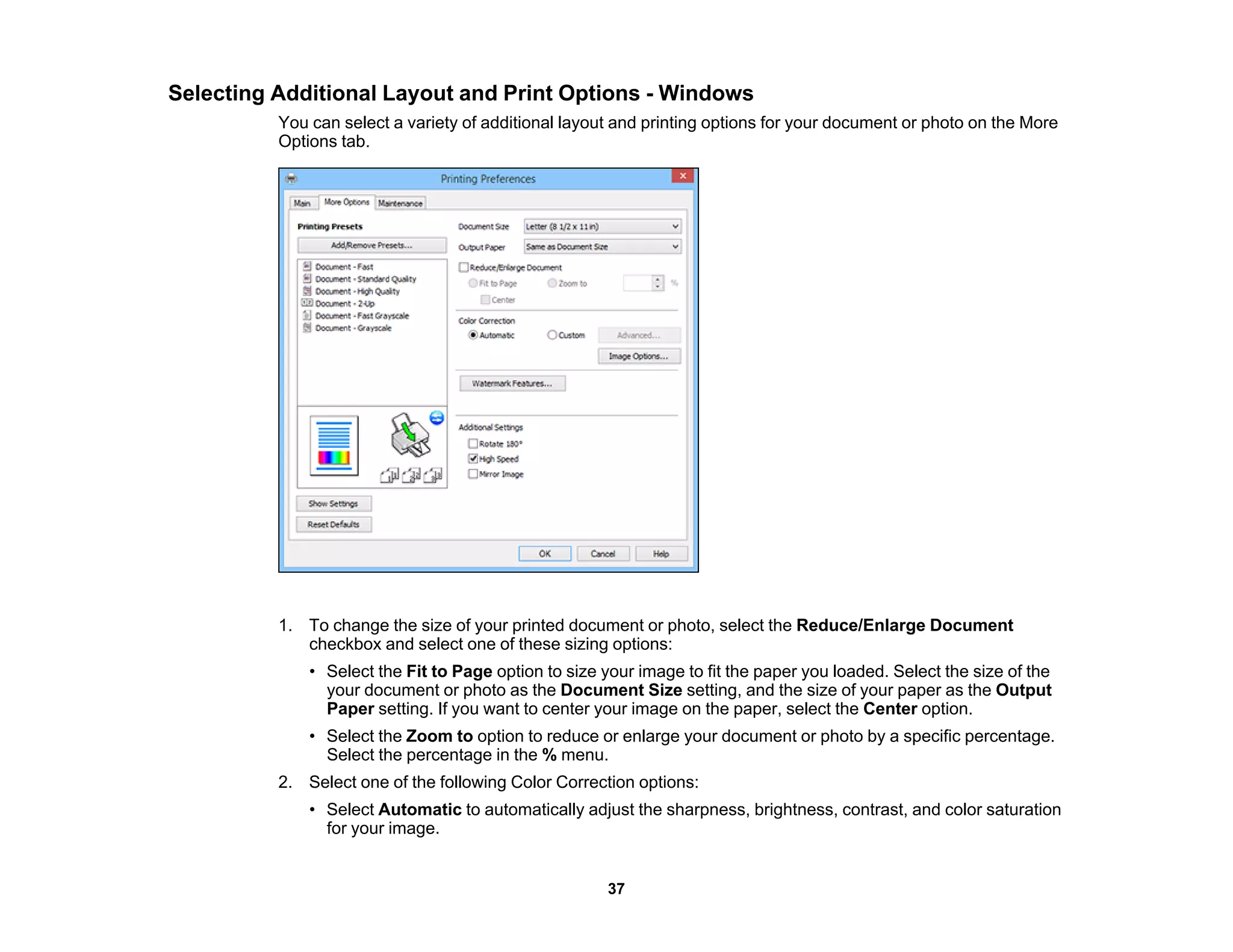 Selecting Additional Layout and Print Options - Windows
You can select a variety of additional layout and printing options for your document or photo on the More
Options tab.
1. To change the size of your printed document or photo, select the Reduce/Enlarge Document
checkbox and select one of these sizing options:
• Select the Fit to Page option to size your image to fit the paper you loaded. Select the size of the
your document or photo as the Document Size setting, and the size of your paper as the Output
Paper setting. If you want to center your image on the paper, select the Center option.
• Select the Zoom to option to reduce or enlarge your document or photo by a specific percentage.
Select the percentage in the % menu.
2. Select one of the following Color Correction options:
• Select Automatic to automatically adjust the sharpness, brightness, contrast, and color saturation
for your image.
37
 