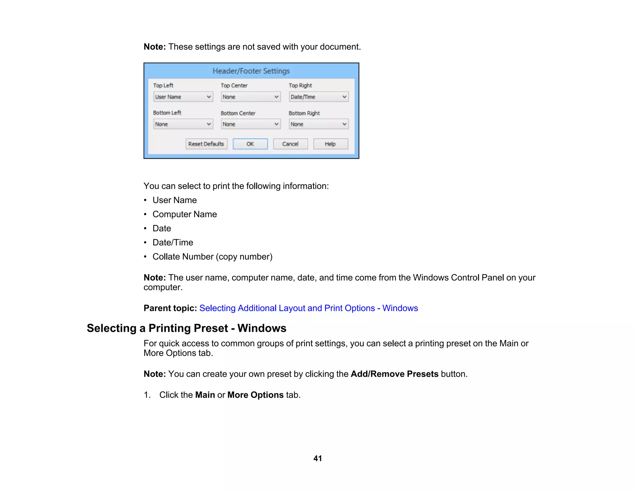 Note: These settings are not saved with your document.
You can select to print the following information:
• User Name
• Computer Name
• Date
• Date/Time
• Collate Number (copy number)
Note: The user name, computer name, date, and time come from the Windows Control Panel on your
computer.
Parent topic: Selecting Additional Layout and Print Options - Windows
Selecting a Printing Preset - Windows
For quick access to common groups of print settings, you can select a printing preset on the Main or
More Options tab.
Note: You can create your own preset by clicking the Add/Remove Presets button.
1. Click the Main or More Options tab.
41
 