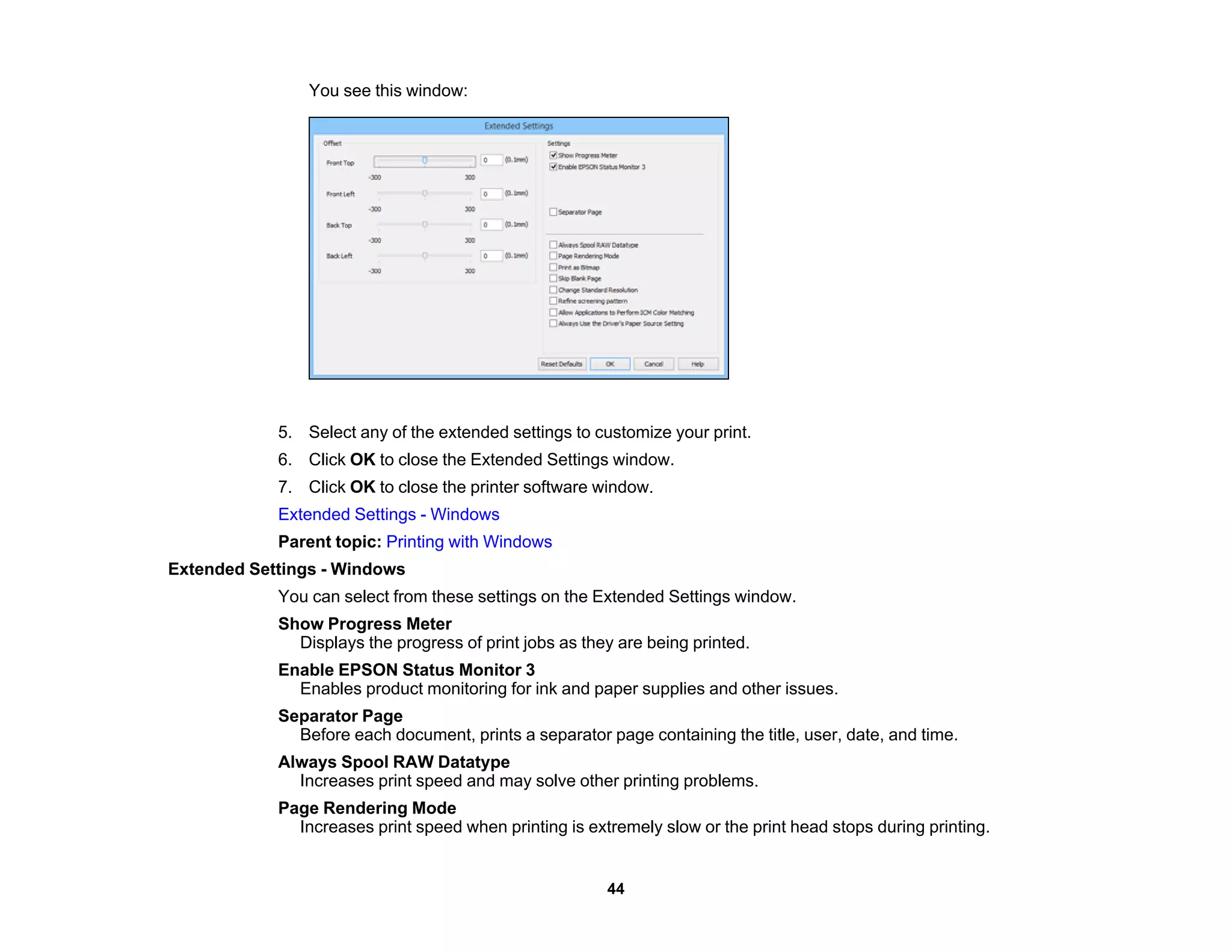 You see this window:
5. Select any of the extended settings to customize your print.
6. Click OK to close the Extended Settings window.
7. Click OK to close the printer software window.
Extended Settings - Windows
Parent topic: Printing with Windows
Extended Settings - Windows
You can select from these settings on the Extended Settings window.
Show Progress Meter
Displays the progress of print jobs as they are being printed.
Enable EPSON Status Monitor 3
Enables product monitoring for ink and paper supplies and other issues.
Separator Page
Before each document, prints a separator page containing the title, user, date, and time.
Always Spool RAW Datatype
Increases print speed and may solve other printing problems.
Page Rendering Mode
Increases print speed when printing is extremely slow or the print head stops during printing.
44
 