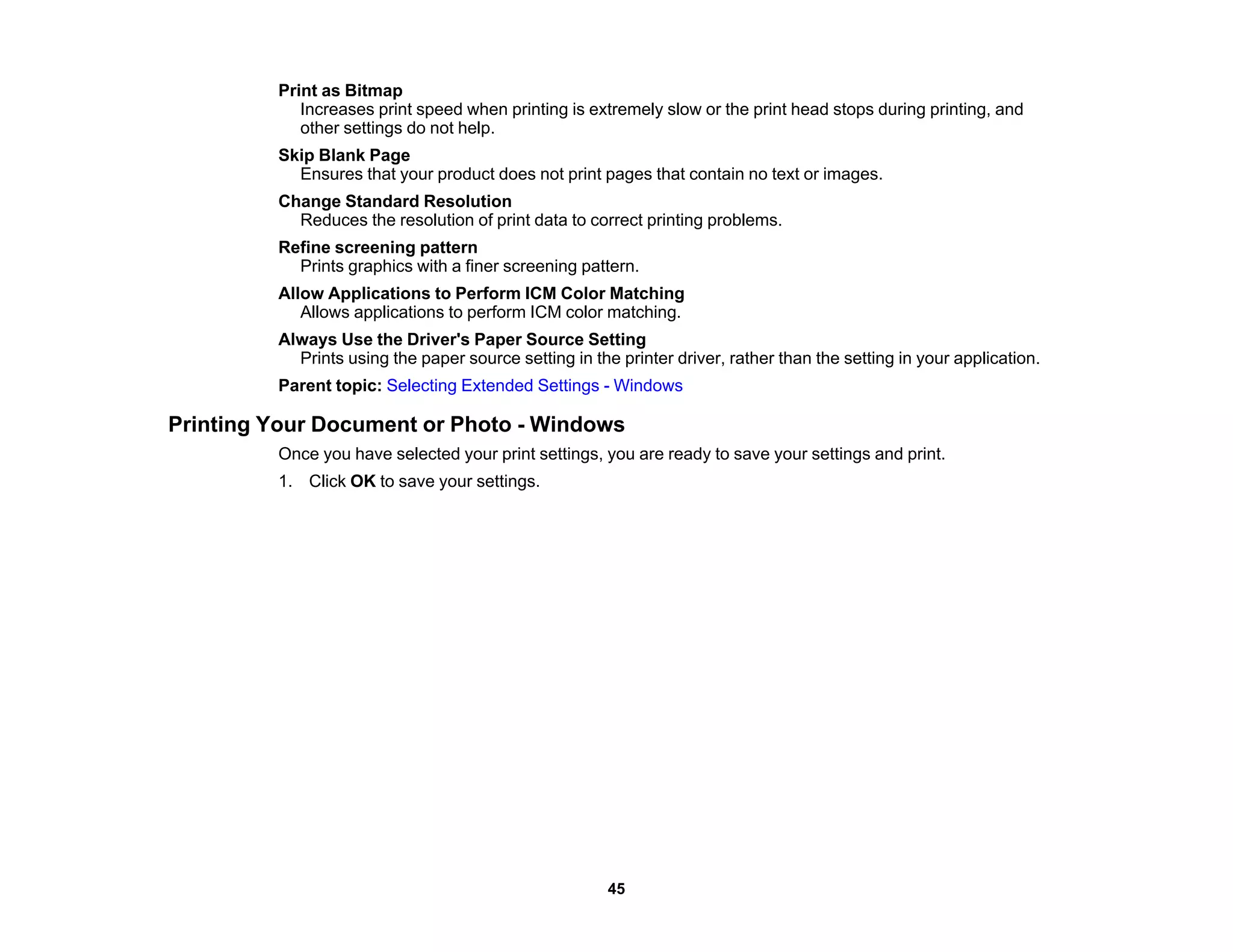 Print as Bitmap
Increases print speed when printing is extremely slow or the print head stops during printing, and
other settings do not help.
Skip Blank Page
Ensures that your product does not print pages that contain no text or images.
Change Standard Resolution
Reduces the resolution of print data to correct printing problems.
Refine screening pattern
Prints graphics with a finer screening pattern.
Allow Applications to Perform ICM Color Matching
Allows applications to perform ICM color matching.
Always Use the Driver's Paper Source Setting
Prints using the paper source setting in the printer driver, rather than the setting in your application.
Parent topic: Selecting Extended Settings - Windows
Printing Your Document or Photo - Windows
Once you have selected your print settings, you are ready to save your settings and print.
1. Click OK to save your settings.
45
 