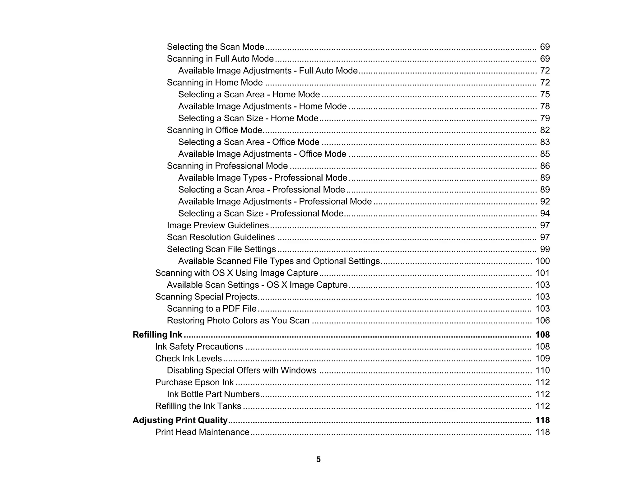 Selecting the Scan Mode............................................................................................................... 69
Scanning in Full Auto Mode........................................................................................................... 69
Available Image Adjustments - Full Auto Mode......................................................................... 72
Scanning in Home Mode ............................................................................................................... 72
Selecting a Scan Area - Home Mode ........................................................................................ 75
Available Image Adjustments - Home Mode ............................................................................. 78
Selecting a Scan Size - Home Mode......................................................................................... 79
Scanning in Office Mode................................................................................................................ 82
Selecting a Scan Area - Office Mode ........................................................................................ 83
Available Image Adjustments - Office Mode ............................................................................. 85
Scanning in Professional Mode ..................................................................................................... 86
Available Image Types - Professional Mode............................................................................. 89
Selecting a Scan Area - Professional Mode.............................................................................. 89
Available Image Adjustments - Professional Mode................................................................... 92
Selecting a Scan Size - Professional Mode............................................................................... 94
Image Preview Guidelines............................................................................................................. 97
Scan Resolution Guidelines .......................................................................................................... 97
Selecting Scan File Settings.......................................................................................................... 99
Available Scanned File Types and Optional Settings.............................................................. 100
Scanning with OS X Using Image Capture....................................................................................... 101
Available Scan Settings - OS X Image Capture........................................................................... 103
Scanning Special Projects................................................................................................................ 103
Scanning to a PDF File................................................................................................................ 103
Restoring Photo Colors as You Scan .......................................................................................... 106
Refilling Ink.............................................................................................................................................. 108
Ink Safety Precautions ..................................................................................................................... 108
Check Ink Levels.............................................................................................................................. 109
Disabling Special Offers with Windows ....................................................................................... 110
Purchase Epson Ink ......................................................................................................................... 112
Ink Bottle Part Numbers............................................................................................................... 112
Refilling the Ink Tanks ...................................................................................................................... 112
Adjusting Print Quality............................................................................................................................ 118
Print Head Maintenance................................................................................................................... 118
5
 