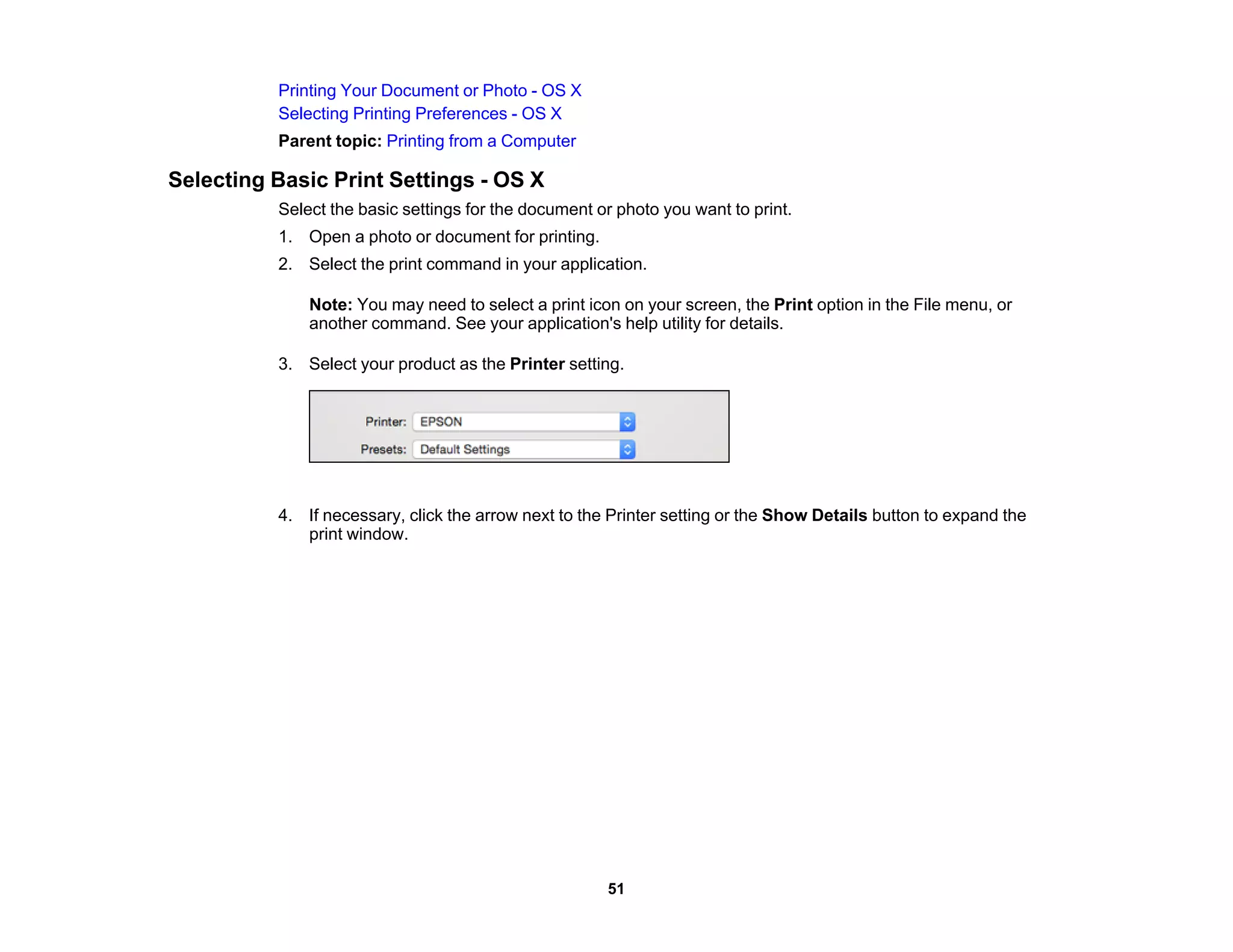 Printing Your Document or Photo - OS X
Selecting Printing Preferences - OS X
Parent topic: Printing from a Computer
Selecting Basic Print Settings - OS X
Select the basic settings for the document or photo you want to print.
1. Open a photo or document for printing.
2. Select the print command in your application.
Note: You may need to select a print icon on your screen, the Print option in the File menu, or
another command. See your application's help utility for details.
3. Select your product as the Printer setting.
4. If necessary, click the arrow next to the Printer setting or the Show Details button to expand the
print window.
51
 