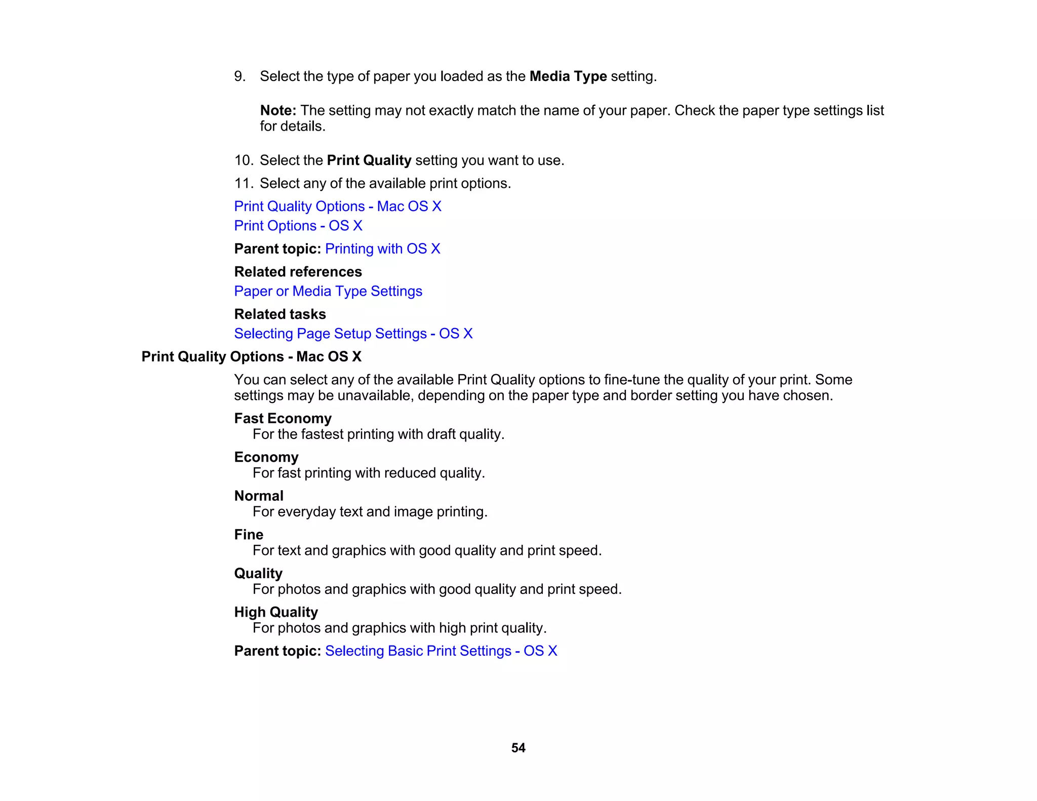 9. Select the type of paper you loaded as the Media Type setting.
Note: The setting may not exactly match the name of your paper. Check the paper type settings list
for details.
10. Select the Print Quality setting you want to use.
11. Select any of the available print options.
Print Quality Options - Mac OS X
Print Options - OS X
Parent topic: Printing with OS X
Related references
Paper or Media Type Settings
Related tasks
Selecting Page Setup Settings - OS X
Print Quality Options - Mac OS X
You can select any of the available Print Quality options to fine-tune the quality of your print. Some
settings may be unavailable, depending on the paper type and border setting you have chosen.
Fast Economy
For the fastest printing with draft quality.
Economy
For fast printing with reduced quality.
Normal
For everyday text and image printing.
Fine
For text and graphics with good quality and print speed.
Quality
For photos and graphics with good quality and print speed.
High Quality
For photos and graphics with high print quality.
Parent topic: Selecting Basic Print Settings - OS X
54
 