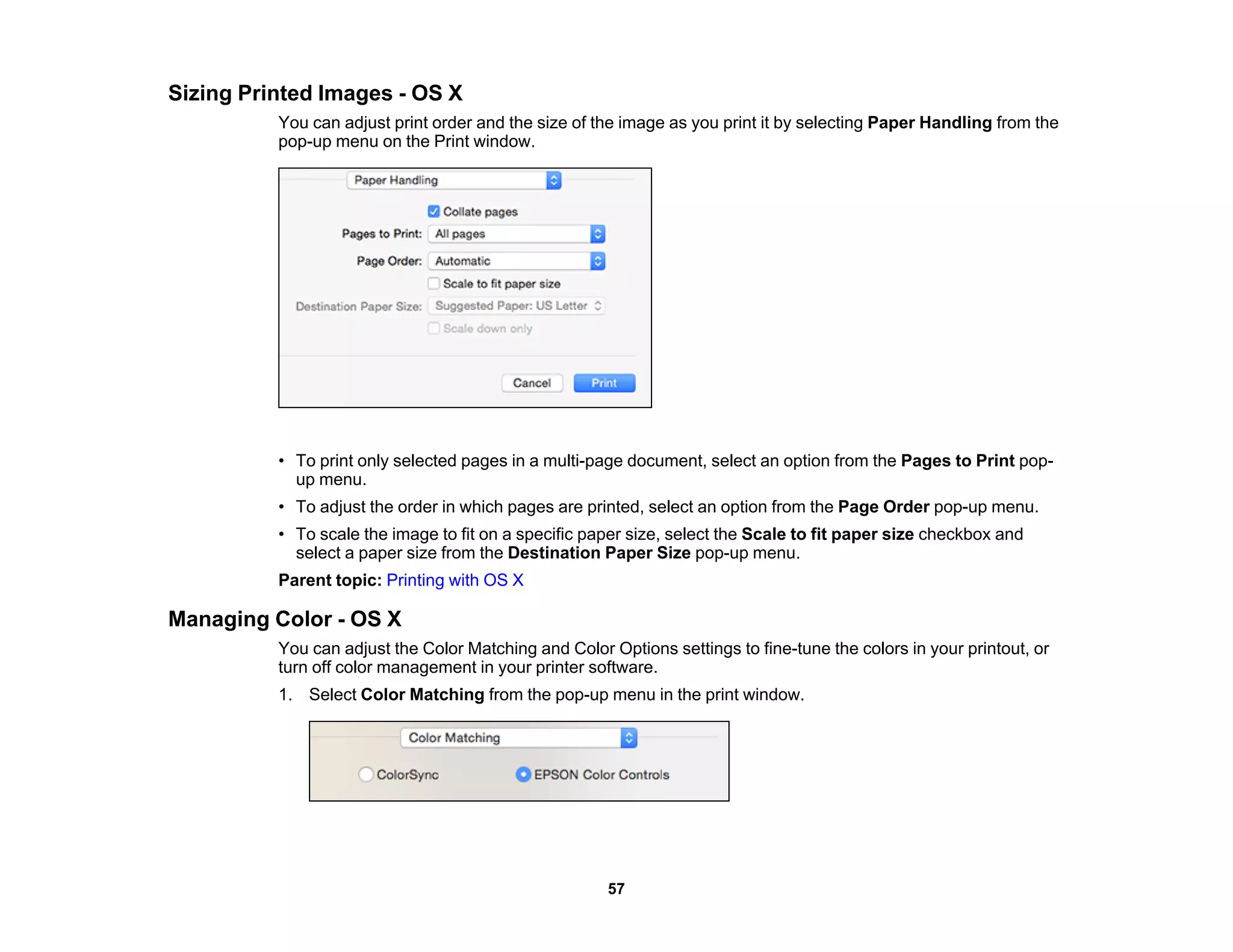 Sizing Printed Images - OS X
You can adjust print order and the size of the image as you print it by selecting Paper Handling from the
pop-up menu on the Print window.
• To print only selected pages in a multi-page document, select an option from the Pages to Print pop-
up menu.
• To adjust the order in which pages are printed, select an option from the Page Order pop-up menu.
• To scale the image to fit on a specific paper size, select the Scale to fit paper size checkbox and
select a paper size from the Destination Paper Size pop-up menu.
Parent topic: Printing with OS X
Managing Color - OS X
You can adjust the Color Matching and Color Options settings to fine-tune the colors in your printout, or
turn off color management in your printer software.
1. Select Color Matching from the pop-up menu in the print window.
57
 