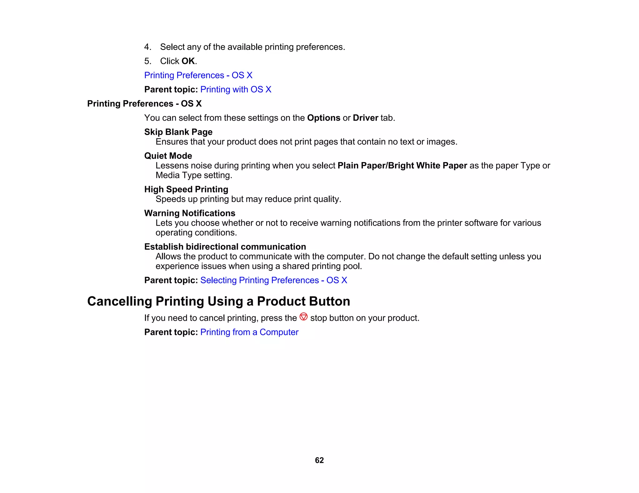4. Select any of the available printing preferences.
5. Click OK.
Printing Preferences - OS X
Parent topic: Printing with OS X
Printing Preferences - OS X
You can select from these settings on the Options or Driver tab.
Skip Blank Page
Ensures that your product does not print pages that contain no text or images.
Quiet Mode
Lessens noise during printing when you select Plain Paper/Bright White Paper as the paper Type or
Media Type setting.
High Speed Printing
Speeds up printing but may reduce print quality.
Warning Notifications
Lets you choose whether or not to receive warning notifications from the printer software for various
operating conditions.
Establish bidirectional communication
Allows the product to communicate with the computer. Do not change the default setting unless you
experience issues when using a shared printing pool.
Parent topic: Selecting Printing Preferences - OS X
Cancelling Printing Using a Product Button
If you need to cancel printing, press the stop button on your product.
Parent topic: Printing from a Computer
62
 