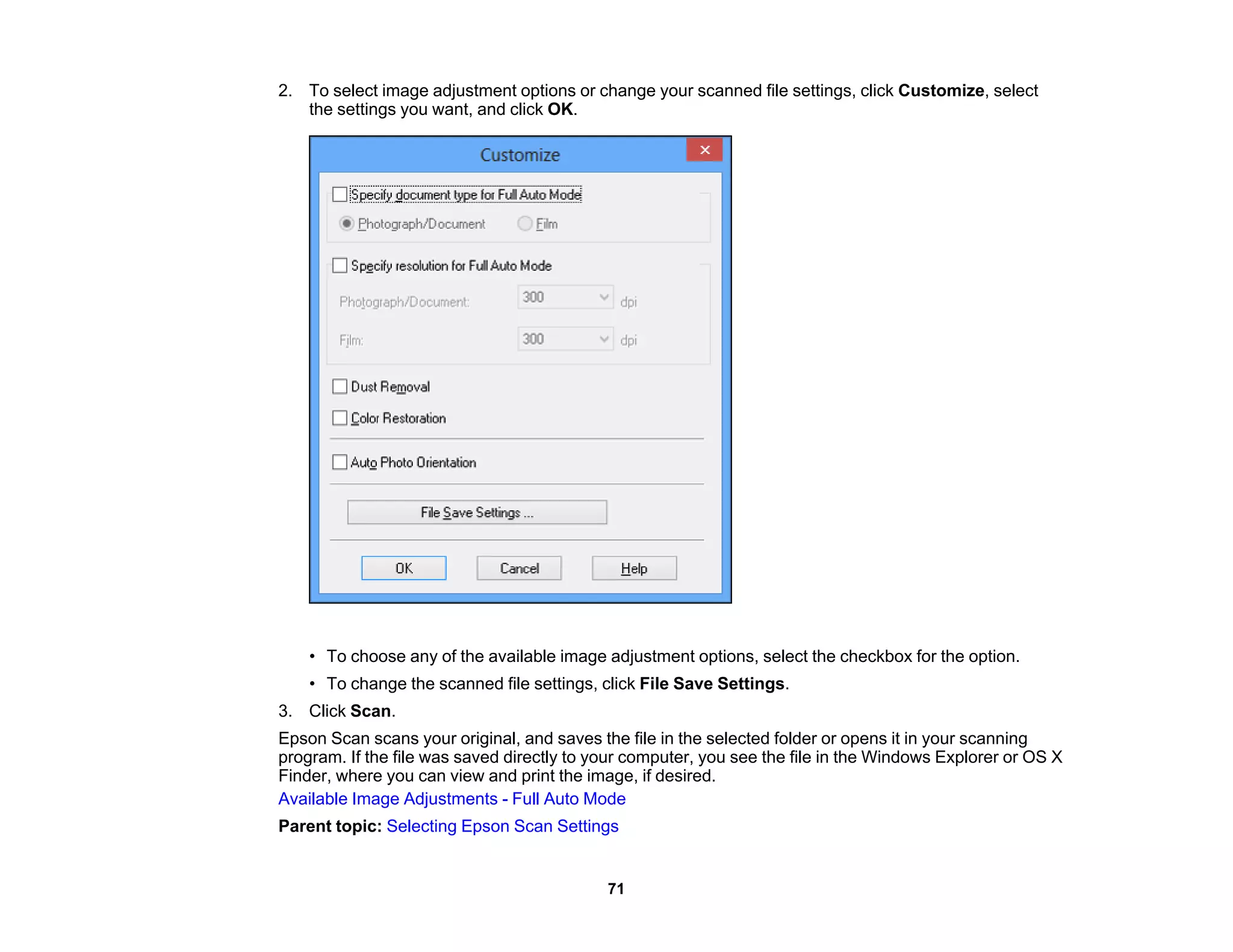 2. To select image adjustment options or change your scanned file settings, click Customize, select
the settings you want, and click OK.
• To choose any of the available image adjustment options, select the checkbox for the option.
• To change the scanned file settings, click File Save Settings.
3. Click Scan.
Epson Scan scans your original, and saves the file in the selected folder or opens it in your scanning
program. If the file was saved directly to your computer, you see the file in the Windows Explorer or OS X
Finder, where you can view and print the image, if desired.
Available Image Adjustments - Full Auto Mode
Parent topic: Selecting Epson Scan Settings
71
 