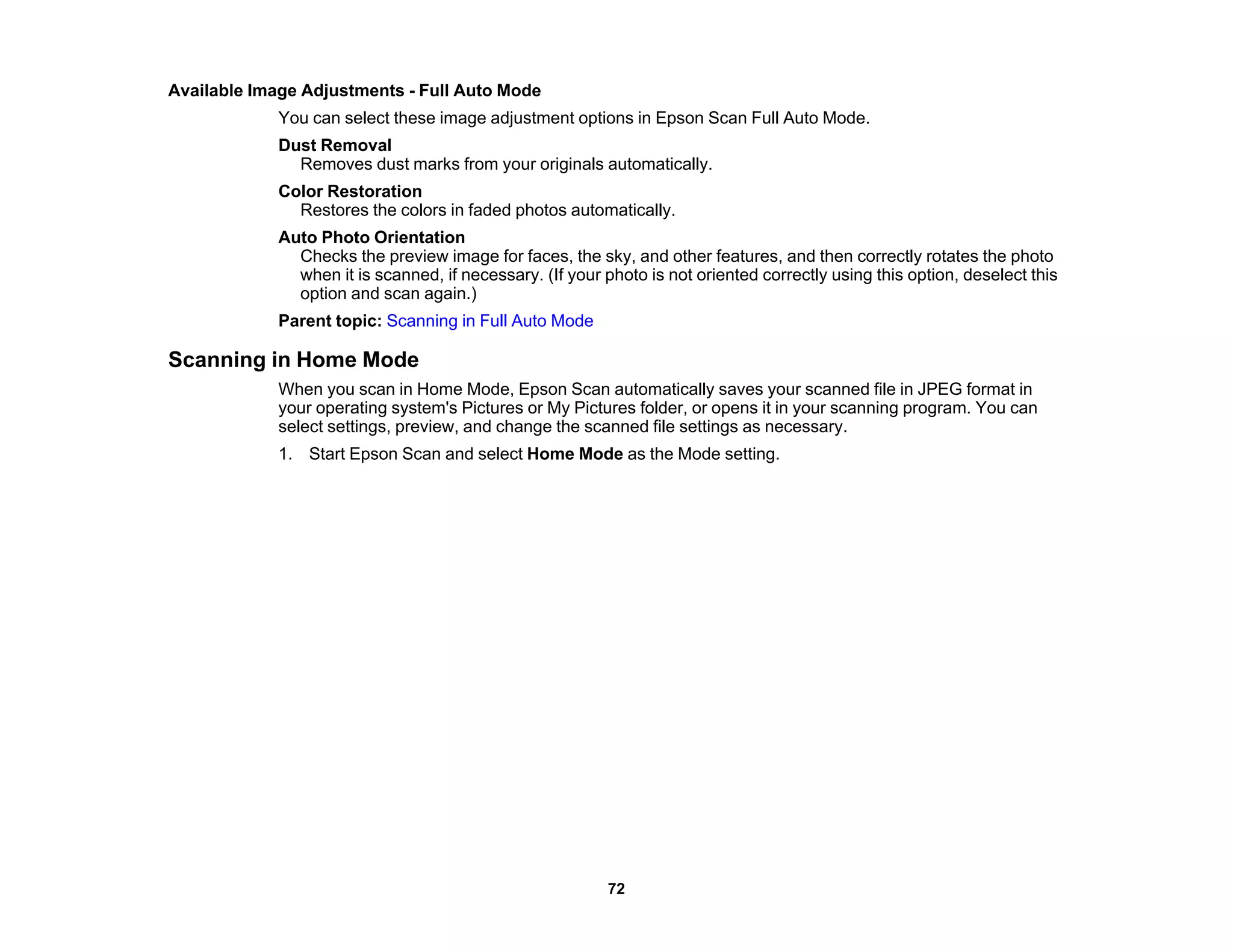 Available Image Adjustments - Full Auto Mode
You can select these image adjustment options in Epson Scan Full Auto Mode.
Dust Removal
Removes dust marks from your originals automatically.
Color Restoration
Restores the colors in faded photos automatically.
Auto Photo Orientation
Checks the preview image for faces, the sky, and other features, and then correctly rotates the photo
when it is scanned, if necessary. (If your photo is not oriented correctly using this option, deselect this
option and scan again.)
Parent topic: Scanning in Full Auto Mode
Scanning in Home Mode
When you scan in Home Mode, Epson Scan automatically saves your scanned file in JPEG format in
your operating system's Pictures or My Pictures folder, or opens it in your scanning program. You can
select settings, preview, and change the scanned file settings as necessary.
1. Start Epson Scan and select Home Mode as the Mode setting.
72
 