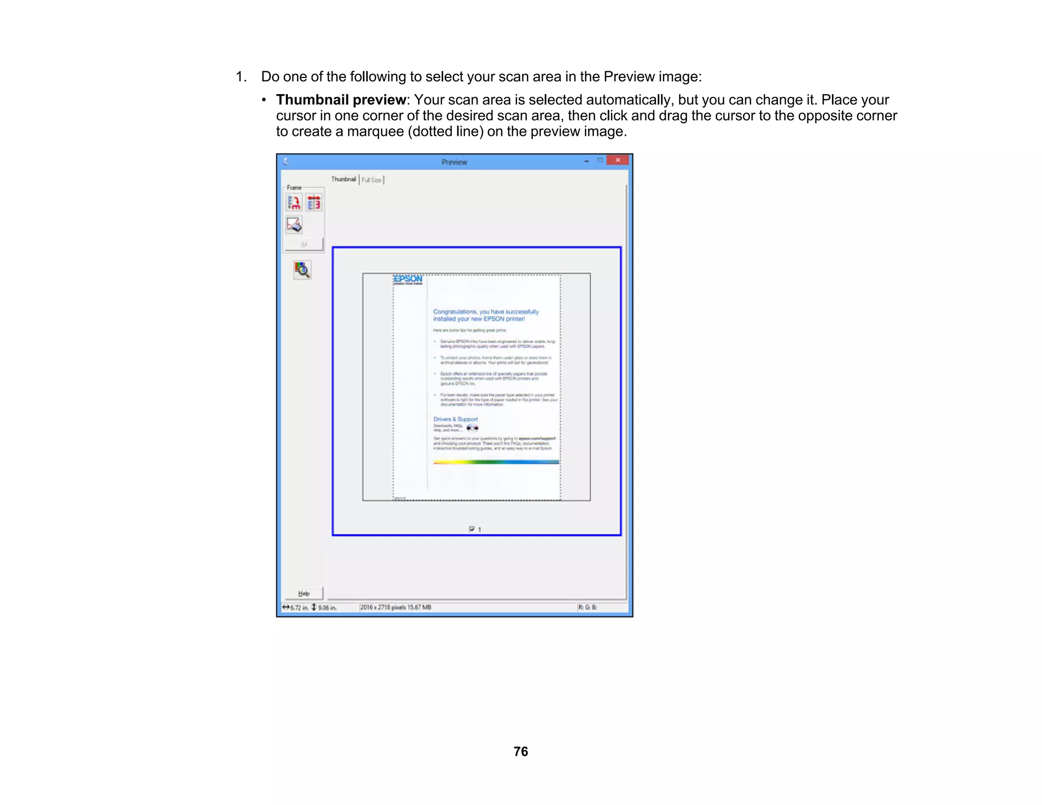 1. Do one of the following to select your scan area in the Preview image:
• Thumbnail preview: Your scan area is selected automatically, but you can change it. Place your
cursor in one corner of the desired scan area, then click and drag the cursor to the opposite corner
to create a marquee (dotted line) on the preview image.
76
 
