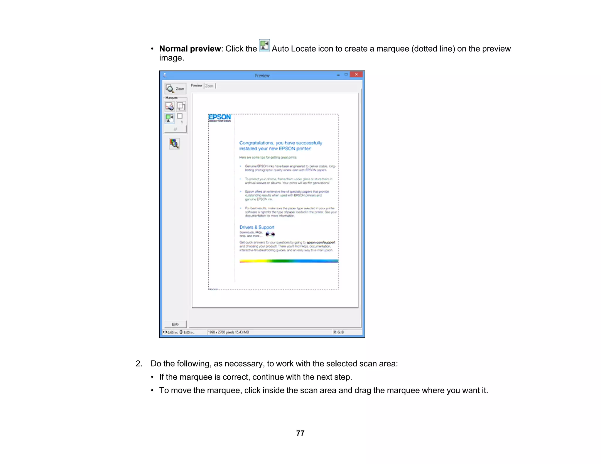 • Normal preview: Click the Auto Locate icon to create a marquee (dotted line) on the preview
image.
2. Do the following, as necessary, to work with the selected scan area:
• If the marquee is correct, continue with the next step.
• To move the marquee, click inside the scan area and drag the marquee where you want it.
77
 